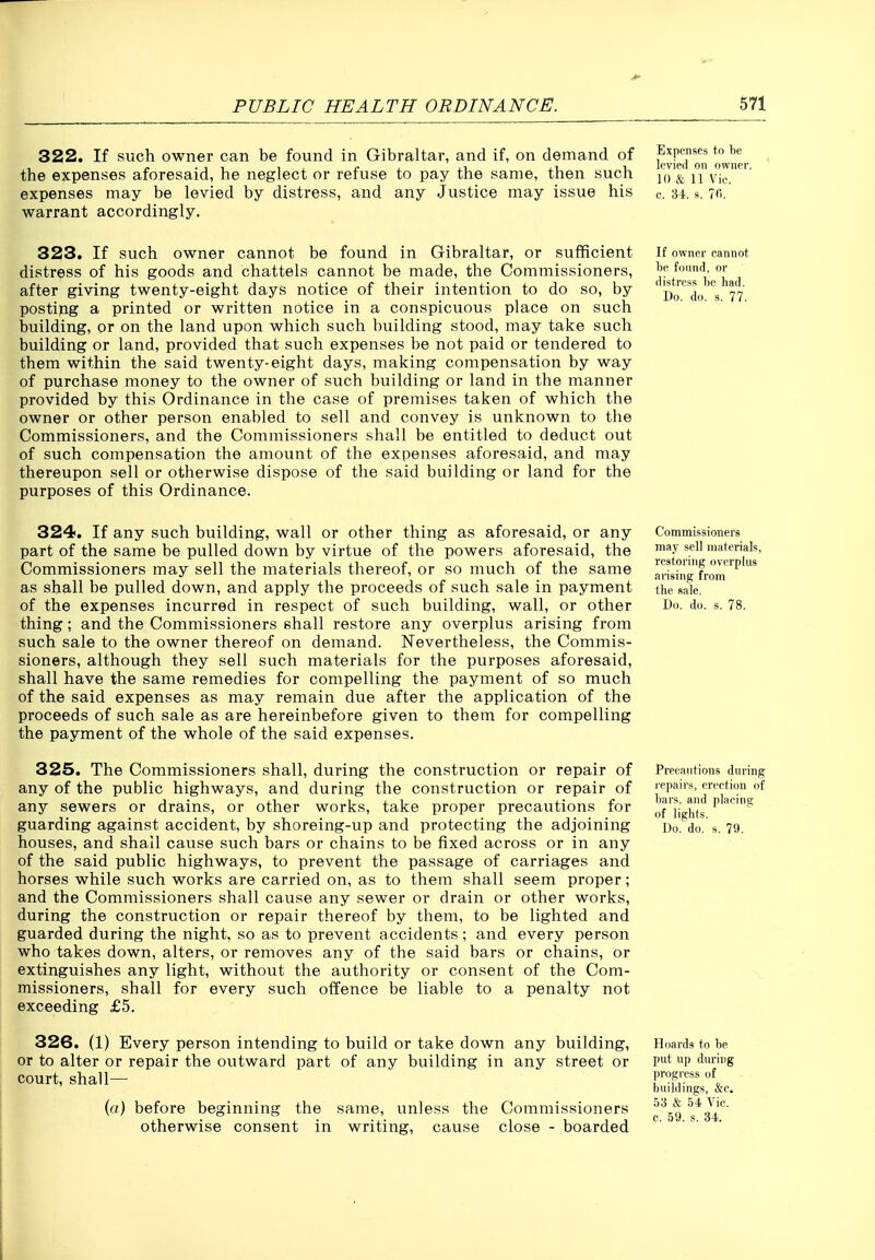 322. If such owner can be found in Gibraltar, and if, on demand of the expenses aforesaid, he neglect or refuse to pay the same, then such expenses may be levied by distress, and any Justice may issue his warrant accordingly. Expenses to be levied on owner. 10 & 11 Vic. c. 34. s. 7(>. 323. If such owner cannot be found in Gibraltar, or sufficient distress of his goods and chattels cannot be made, the Commissioners, after giving twenty-eight days notice of their intention to do so, by postijig a printed or written notice in a conspicuous place on such building, or on the land upon which such building stood, may take such building or land, provided that such expenses be not paid or tendered to them within the said twenty-eight days, making compensation by way of purchase money to the owner of such building or land in the manner provided by this Ordinance in the case of premises taken of which the owner or other person enabled to sell and convey is unknown to the Commissioners, and the Commissioners shall be entitled to deduct out of such compensation the amount of the expenses aforesaid, and may thereupon sell or otherwise dispose of the said building or land for the purposes of this Ordinance. If owner cannot be found, or distress be had. Do. do. s. 77. 324. If any such building, wall or other thing as aforesaid, or any part of the same be pulled down by virtue of the powers aforesaid, the Commissioners may sell the materials thereof, or so much of the same as shall be pulled down, and apply the proceeds of such sale in payment of the expenses incurred in respect of such building, wall, or other thing; and the Commissioners shall restore any overplus arising from such sale to the owner thereof on demand. Nevertheless, the Commis- sioners, although they sell such materials for the purposes aforesaid, shall have the same remedies for compelling the payment of so much of the said expenses as may remain due after the application of the proceeds of such sale as are hereinbefore given to them for compelling the payment of the whole of the said expenses. 325. The Commissioners shall, during the construction or repair of any of the public highways, and during the construction or repair of any sewers or drains, or other works, take proper precautions for guarding against accident, by shoreing-up and protecting the adjoining houses, and shall cause such bars or chains to be fixed across or in any of the said public highways, to prevent the passage of carriages and horses while such works are carried on, as to them shall seem proper; and the Commissioners shall cause any sewer or drain or other works, during the construction or repair thereof by them, to be lighted and guarded during the night, so as to prevent accidents; and every person who takes down, alters, or removes any of the said bars or chains, or extinguishes any light, without the authority or consent of the Com- missioners, shall for every such offence be liable to a penalty not exceeding £5. 326. (1) Every person intending to build or take down any building, or to alter or repair the outward part of any building in any street or court, shall— (a) before beginning the same, unless the Commissioners otherwise consent in writing, cause close - boarded Commissioners may sell materials, restoring overplus arising from the sale. Do. do. s. 78. Precautions during repairs, erection of bars, and placing of lights. Do. do. s. 79. Hoards to be put up during progress of buildings, &c. 53 & 54 Vic.
