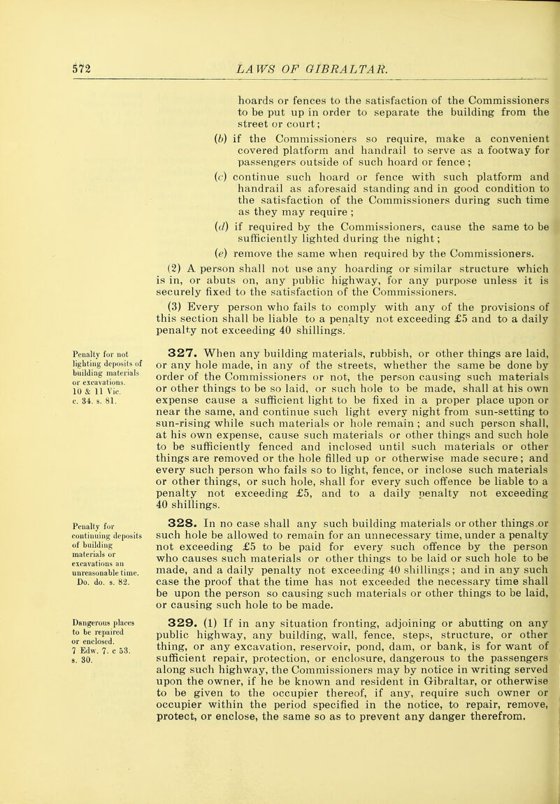 Penalty for not lighting deposits of Ituilding materials or excavations. 10 & 11 Vic. c. 34. s. 81. Penalty for continuing deposits of building materials or excavations an unreasonable time. Do. do. s. 82. Dangerous places to be repaired or enclosed. 7 Edw. 7. c 53. 3. 80. hoards or fences to the satisfaction of the Commissioners to be put up in order to separate the building from the street or court; [b) if the Commissioners so require, make a convenient covered platform and handrail to serve as a footway for passengers outside of such hoard or fence ; (c) continue such hoard or fence with such platform and handrail as aforesaid standing and in good condition to the satisfaction of the Commissioners during such time as they may require ; {(1) if required by the Commissioners, cause the same to be sufficiently lighted during the night; {e) remove the same when required by the Commissioners. (2) A person shall not use any hoarding or similar structure which is in, or abuts on, any public highway, for any purpose unless it is securely fixed to the satisfaction of the Commissioners. (3) Every person who fails to comply with any of the provisions of this section shall be liable to a penalty not exceeding £5 and to a daily penalty not exceeding 40 shillings. 327. When any building materials, rubbish, or other things are laid, or any hole made, in any of the streets, whether the same be done by order of the Commissioners or not, the person causing such materials or other things to be so laid, or such hole to be made, shall at his own expense cause a sufficient light to be fixed in a proper place upon or near the same, and continue such light every night from sun-setting to sun-rising while such materials or hole remain ; and such person shall, at his own expense, cause such materials or other things and such hole to be sufficiently fenced and inclosed until such materials or other things are removed or the hole filled up or otherwise made secure; and every such person who fails so to light, fence, or inclose such materials or other things, or such hole, shall for every such ofi^ence be liable to a penalty not exceeding £5, and to a daily penalty not exceeding 40 shillings. 328. In no case shall any such building materials or other things or such hole be allowed to remain for an unnecessary time, under a penalty not exceeding £5 to be paid for every such offence by the person who causes such materials or other things to be laid or such hole to be made, and a daily penalty not exceeding 40 shillings; and in any such case the proof that the time has not exceeded the necessary time shall be upon the person so causing such materials or other things to be laid, or causing such hole to be made. 329. (1) If in any situation fronting, adjoining or abutting on any public highway, any building, wall, fence, steps, structure, or other thing, or any excavation, reservoir, pond, dam, or bank, is for want of sufficient repair, protection, or enclosure, dangerous to the passengers along such highway, the Commissioners may by notice in writing served upon the owner, if he be known and resident in Gibraltar, or otherwise to be given to the occupier thereof, if any, require such owner or occupier within the period specified in the notice, to repair, remove, protect, or enclose, the same so as to prevent any danger therefrom,