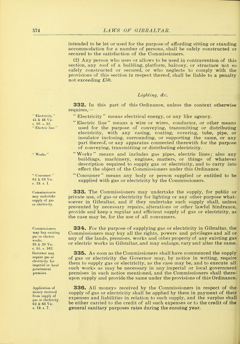 intended to be let or used for the purpose of affording sitting or standing accommodation for a number of persons, shall be safely constructed or secured to the satisfaction of the Commissioners. (2) Any person who uses or allows to be used in contravention of this section, any roof of a building, platform, balcony, or structure not so safely constructed or secured, or who neglects to comply with the provisions of this section in respect thereof, shall be liable to a penalty not exceeding £50. Lighting, &c.  Electricity. 45 & 46 Vic. c. 5fi. s. 32.  Electric line.' Works.  Consumer. 62 & 68 Vic. c. 19. s. 1. Commissioners may untlertalce supply of gas or electricity. 332. In this part of this Ordinance, unless the context otherwise requires,—  Electricity  means electrical energy, or any like agency. Electric line means a wire or wires, conductor, or other means used for the purpose of conveying, transmitting or distributing electricity, with any casing, coating, covering, tube, pipe, or insulator inclosing, surrounding, or supporting the same, or any part thereof, or any apparatus connected therewith for the purpose of conveying, transmitting or distributing electricity. Works means and includes gas pipes, electric lines; also any buildings, machinery, engines, matters, or things of whatever description required to supply gas or electricity, and to carry into effect the object of the Commissioners under this Ordinance.  Consumer means any body or person supplied or entitled to be supplied with gas or electricity by the Commissioners. 333. The Commissioners may undertake the supply, for public or private use, of gas or electricity for lighting or any other purpose what- soever in Gibraltar, and if they undertake such supply shall, unless prevented by necessary repairs, alterations or other lawful hindrance, provide and keep a regular and efficient supply of gas or electricity, as the case may be, for the use of all consumers. Commissioners may buy existing gas or electric works. 38 & 39 Vic. c. 55. s. 162. Governor may require gas or electricity for imperial or local government premises. Application of money received from supply of gas or electricity. 62 & 63 Vic. c, 19. s, 7. 334. For the purpose of supplying gas or electricity in Gibraltar, the Commissioners may buy all the rights, powers and privileges and all or any of the lands, premises, works and other property of any existing gas or electric works in Gibraltar, and may enlarge, vary and alter the same. 335. As soon as the Commissioners shall have commenced the supply of gas or electricity the Governor may, by notice in writing, require them to supply gas or electricity, as the case may be, and to execute all such works as may be necessary in any imperial or local government premises in such notice mentioned, and the Commissioners shall there- upon supply and provide the same under the provisions of this Ordinance. 336. All moneys received by the Commissioners in respect of the supply of gas or electricity shall be applied by them in payment of their expenses and liabilities in relation to such supply, and the surplus shall be either carried to the credit of all such expenses or to the credit of the general sanitary purposes rates during the ensuing year.