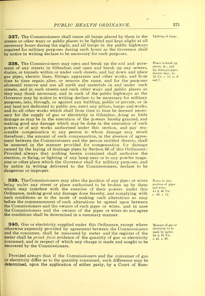 337. The Commissioners shall cause all lamps placed by them in tlie streets or other ways or public places to be lighted and kept alight at all necessary hours during the night, and all lamps in the public highways required for military purposes during such hours as the Governor shall by notice in writing declare to be necessary for such purposes. Liglif iiig i)t' lumps. 338. The Commissioners may open and break up the soil and pave- ment of any streets in Gibraltar, and open and break up any sewers, drains, or tunnels within or under such streets, and lay down and place gas pipes, electric lines, fittings, apparatus and other works, and from time to time repair, alter, or remove ,the same, and for the purposes aforesaid remove and use all earth and materials in and under such streets, and in such streets and such other ways and public places as they may think necessary, and in such of the public highways as the Governor may by notice in writing declare to be necessary for military purposes, into, through, or against any building, public or private, or in any land not dedicated to public use, erect any pillars, lamps and works, and do all other works which shall from time to time be deemed neces- sary for the supply of gas or electricity in Gibraltar, doing as little damage as may be in the execution of the powers hereby granted, and making good any damage which may be done in the execution of such powers or of any works authorised under this section, and pay rea- sonable compensation to any person to whom damage may result therefrom ; the amount of such compensation, in the absence of agree- ment between the Commissioners and the person entitled tliereto, shall be assessed in the manner provided for compensation for damage caused by the laying of drainage pipes by Section 66 of this Ordinance: Provided always that nothing herein contained shall authorise the erection, or fixing, or lighting of any lamp near or to any powder maga- zine or other place which the Governor shall for military purposes, and by notice in writing delivered to the Commissioners, declare to be dangerous or improper. Power to bleak up stra'ts, &(•., and lay down gas pipes, elci'h'ie lines, &e. 10 Vie. e. 15. ss. 6 and 7. 339. The Commissioners may alter the position of any pipe:^ or wires being under any street or place authorised to be broken up by them which may interfere with the exercise of their powers under this Ordinance, making good any damage done thereby, and complying with such conditions as to the mode of making such alterations as may before the commencement of such alterations be agreed upon between the Commissioners and the owners of such pipes or wires, and in case the Commissioners and the owners of the pipes or wires do not agree the conditions shall be determined in a summary manner. Power to alter po>i(iou of pipes and wires. 4.5 & 40 \ ie. e. 5f). s. 1 5. 340. Gas or electricity supplied under this Ordinance, except where otherwise expressly provided by agreement between the Commissioners and the consumer, shall be measured by meter and the register of the meter shall be prima facie evidence of the quantity of gas or electricity consumed, and in respect of which any charge is made and sought to be recovered by the Commissioners. Measui-e of gas or eleetrieity to lie made by meter. 34 & 35 Vic. C.41. s. 20. Provided always that if the Commissioners and the consumer of gas or electricity differ as to the quantity consumed, such difference may be determined, upon the application of either party, by a Court of Sum-