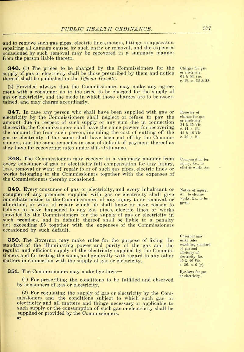 and to remove such gas pipes, electric lines, meters, fittings or apparatus, repairing all damage caused by such entry or removal, and the expenses occasioned by such removal may be recovered in a summary manner from the person liable thereto. 346. (1) The prices to be charged by the Commissioners for the supply of gas or electricity shall be those prescribed by them and notice thereof shall be published in the Official Oazette. (2) Provided always that the Commissioners may make any agree- ment with a consumer as to the price to be charged for the supply of gas or electricity, and the mode in which those charges are to be ascer- tained, and may charge accordingly. 347. In case any person who shall have been supplied with gas or electricity by the Commissioners shall neglect or refuse to pay the amount due in respect of such supply or any sum due in connection therewith, the Commissioners shall have the same powers for recovering the amount due from such person, including the cost of cutting off the gas or electricity if the same shall have been cut off by the Commis- sioners, and the same remedies in case of default of payment thereof as they have for recovering rates under this Ordinance. Charges for gas or electricity. 0-2 & 68 Vic. c. 19. S3. 32 & 33. Eecovery of charge.s for gas or electricity. 34 & 3.5 Vic. c. 41. s. 23. 45 & 40 Vic. c. .56. s. 21. 348. The Commissioners may recover in a summary manner from every consumer of gas or electricity full compensation for any injury, loss, removal or want of repair to or of such gas pipes, electric lines or works belonging to the Commissioners together with the expenses of the Commissioners thereby occasioned. 349. Every consumer of gas or electricity, and every inhabitant or occupier of any premises supplied with gas or electricity shall give immediate notice to the Commissioners of any injury to or removal, or alteration, or want of repair which he shall know or have reason to believe to have happened to any gas pipes, electric lines or works provided by the Commissioners for the supply of gas or electricity in such premises, and in default thereof shall be liable to a penalty not exceeding £5 together with the expenses of the Commissioners occasioned by such default. 350. The Governor may make rules for the purpose of fixing the standard of the illuminating power and purity of the gas and the regular and efficient supply of the electricity supplied by the Commis- sioners and for testing the same, and generally with regard to any other matters in connection with the supply of gas or electricity. 351. The Commissioners may make bye-laws—■ (1) For prescribing the conditions to be fulfilled and observed by consumers of gas or electricity. (2) For regulating the supply of gas or electricity by the Com- missioners and the conditions subject to which such gas or electricity and all matters and things necessary or applicable to such supply or the consumption of such gas or electricity shall be supplied or provided by the Commissioners, 87 Compensation for injury, &c., to electric works, &c. Notice of injury, &c., to electric works, &c., to be given. Governor may make rules regulating .standard of gas and etficiency of electricity, &c. 45 & 46 Vic. c. 56. s. 6 iff). Bye-laws for gas or electricity.