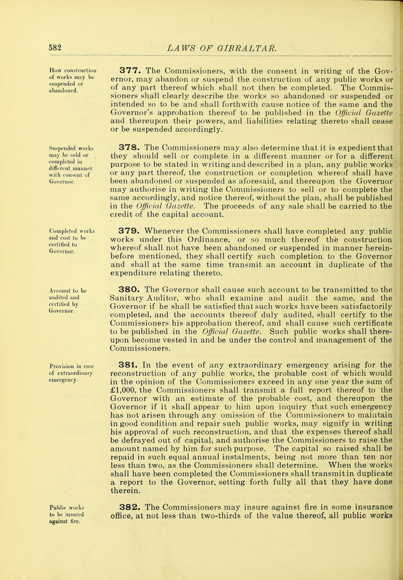 How construction of works may be suspended or abandoned. 377. The Commissioners, with the consent in writing of the Gov-' ernor, may abandon or suspend the construction of any public works or of any part thereof which shall not then be completed. The Commis- sioners shall clearly describe the works so abandoned or suspended or intended so to be and shall forthwith cause notice of the same and the Governor's approbation thereof to be published in the Official Gazette and thereupon their powers, and liabilities relating thereto shall cease or be suspended accordingly. Suspended works may be sold or completed in different manner with consent of Governor. Completed works and cost to be certified to Governor. Account to be audited and certitied by Governor. 378. The Commissioners may also determine that it is expedient that they should sell or complete in a different manner or for a different purpose to be stated in writing and described in a plan, any public works or any part thereof, the construction or completion whereof shall have been abandoned or suspended as aforesaid, and thereupon the Governor may authorise in writing the Commissioners to sell or to complete the same accordingly, and notice thereof, without the plan, shall be published in the Official Gazette. The proceeds of any sale shall be carried to the credit of the capital account. 379. Whenever the Commissioners shall have completed any public works under this Ordinance, or so much thereof the construction whereof shall not have been abandoned or suspended in manner herein- before mentioned, they shall certify such completion to the Governor and shall at the same time transmit an account in duplicate of the expenditure relating thereto. 380. The Governor shall cause such account to be transmitted to the Sanitary Auditor, who shall examine and audit the same, and the Governor if he shall be satisfied that such works have been satisfactorily completed, and the accounts thereof duly audited, shall certify to the Commissioners his approbation thereof, and shall cause such certificate to be published in the Official Gazette. Such public works shall there- upon become vested in and be under the control and management of the Commissioners. Provision in case 381. In the event of any extraordinary emergency arising for the of extraordinary recoustructiou of any public works, the probable cost of which would emergency. ^j^g opinion of the Commissioners exceed in any one year the sum of £1,000, the Commissioners shall transmit a full report thereof to the Governor with an estimate of the probable cost, and thereupon the Governor if it shall appear to him upon inquiry that such emergency has not arisen through any omission of the Commissioners to maintain in good condition and repair such public works, may signify in writing his approval of such reconstruction, and that the expenses thereof shall be defrayed out of capital, and authorise the Commissioners to raise the amount named by him for such purpose. The capital so raised shall be repaid in such equal annual instalments, being not more than ten nor less than two, as the Commissioners shall determine. When the works shall have been completed the Commissioners shall transmit in duplicate a report to the Governor, setting forth fully all that they have done therein. Public works to be insured against tire, 382. The Commissioners may insure against fire in some insurance office, at not less than two-thirds of the value thereof, all public works