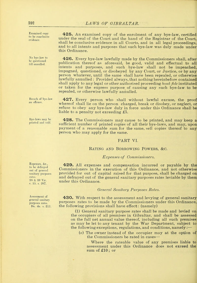 Examined copy to be conclusive evidence. No bye-law to be questioned till annulled. Breacb of bye-LiAV an offence. Bye-laws may be printed and sold. Expenses, &c., to be defrayed out of general sanitary purposes rates. 38 & 39 Vic. e. 55. s. 207. Assessment of general sanitary purposes rates. Do. do. s. 211. 425. An examined copy of the enrolment of any bye-law, certified under the seal of the Court and the hand of the Registrar of the Court, shall be conclusive evidence in all Courts, and in all legal proceedings, and to all intents and purposes that such bye-law was duly made under this Ordinance. 426. Every bye-law lawfully made by the Commissioners shall, after publication thereof as aforesaid, be good, valid and effectual to all intents and purposes, and such bye-law shall not be impeached, impugned, questioned, or disobeyed by any Court, or Justice, or by any person whatever, until the same shall have been repealed, or otherwise lawfully annulled ; Provided always, that nothing hereinbefore contained shall apply to any legal or other authorised proceeding fto^d yzcZe instituted or taken for the express purpose of causing any such bye-law to be repealed, or otherwise lawfully annulled. 427. Every person who shall without lawful excuse, the proof whereof shall lie on the person charged, break or disobey, or neglect, or refuse to obey any bye-law duly in force under this Ordinance shall be liable to a penalty not exceeding £5. 428. The Commissioners may cause to be printed, and may keep a sufficient number of printed copies of all their bye-laws, and may, upon payment of a reasonable sum for the same, sell copies thereof to any person who may apply for the same. PART VI. Rating and borrowing Powers, &c. Expenses of Commissioners. 429. All expenses and compensation incurred or payable by the Commissioners in the execution of this Ordinance, and not otherwise provided for out of capital raised for that purpose, shall be charged on and defrayed out of the general sanitary purposes rates leviable by them under this Ordinance. General Sanitary Purposes Rates. 430. With respect to the assessment and levying of general sanitary purposes rates to be made by the Commissioners under this Ordinance, the following provisions shall have effect: (namely) (1) General sanitary purpose rates shall be made and levied on the occupiers of all premises in Gibraltar, and shall be assessed on the full net annual value thereof, including all such premises as may be let to any tenant by the War Department, subject to the following exceptions, regulations, and conditions, namely:— (o) The owner instead of the occupier may at the option of the Commissioners be rated in cases— Where the rateable value of any premises liable to assessment under this Ordinance does not exceed the sum of £10 ; or