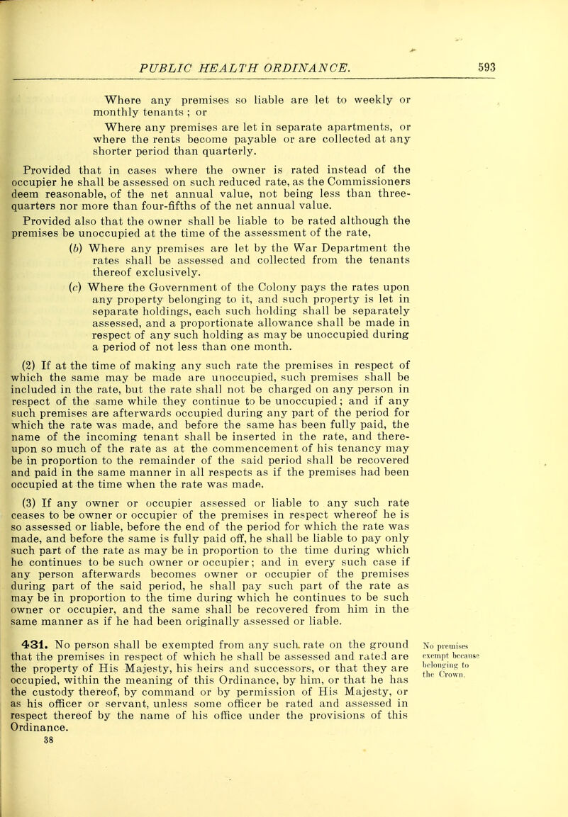Where any premises so liable are let to weekly or monthly tenants ; or Where any premises are let in separate apartments, or where the rents become payable or are collected at any shorter period than quarterly. Provided that in cases where the owner is rated instead of the occupier he shall be assessed on such reduced rate, as the Commissioners deem reasonable, of the net annual value, not being less than three- quarters nor more than four-fifths of the net annual value. Provided also that the owner shall be liable to be rated although the premises be unoccupied at the time of the assessment of the rate, {b) Where any premises are let by the War Department the rates shall be assessed and collected from the tenants thereof exclusively. (c) Where the Government of the Colony pays the rates upon any property belonging to it, and such property is let in separate holdings, each such holding shall be separately assessed, and a proportionate allowance shall be made in respect of any such holding as may be unoccupied during a period of not less than one month. (2) If at the time of making any such rate the premises in respect of which the same may be made are unoccupied, such premises shall be included in the rate, but the rate shall not be charged on any person in respect of the same while they continue to be unoccupied; and if any such premises are afterwards occupied during any part of the period for which the rate was made, and before the same has been fully paid, the name of the incoming tenant shall be inserted in the rate, and there- upon so much of the rate as at the commencement of his tenancy may be in proportion to the remainder of the said period shall be recovered and paid in the same manner in all respects as if the premises had been occupied at the time when the rate was made. (3) If any owner or occupier assessed or liable to any such rate ceases to be owner or occupier of the premises in respect whereof he is so assessed or liable, before the end of the period for which the rate was made, and before the same is fully paid off, he shall be liable to pay only such part of the rate as may be in proportion to the time during which he continues to be such owner or occupier; and in every such case if any person afterwards becomes owner or occupier of the premises during part of the said period, he shall pay such part of the rate as may be in proportion to the time during which he continues to be such owner or occupier, and the same shall be recovered from him in the same manner as if he had been originally assessed or liable. 431. No person shall be exempted from any such rate on the ground that the premises in respect of which he shall be assessed and rated are the property of His Majesty, his heirs and successors, or that they are occupied, within the meaning of this Ordinance, by him, or that he has the custody thereof, by command or by permission of His Majesty, or as his officer or servant, unless some officer be rated and assessed in respect thereof by the name of his office under the provisions of this Ordinance. 38 No premises exempt beeaiise lielciiitriiis; to the Crown.