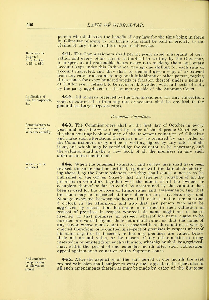 Rates jnay be inspected. 38 & 39 Vic. c. 55. s. 219. Application of fees for inspection, &c. person who shall take the benefit of any law for the time being in force in Gibraltar relating to bankrupts and shall be paid in priority to the claims of any other creditors upon such estate. 441. The Commissioners shall permit every rated inhabitant of Gib- raltar, and every other person authorised in writing by the Governor, to inspect at all reasonable hours every rate made by them, and every account kept under this Ordinance, paying one shilling for each rate or account inspected, and they shall on demand give a copy of or extract from any rate or account to any such inhabitant or other person, paying three pence for every hundred words or fraction thereof, under a penalty of £10 for every refusal, to be recovered, together with full costs of suit, by the party aggrieved, on the summary side of the Supreme Court. 442. All moneys received by the Commissioners for any inspection, copy, or extract of or from any rate or account, shall be credited to the general sanitary purposes rates. Tenement Valuation. Commissioners to revise tenement valuation annuallv 443. The Commissioners shall on the first day of October in every year, and not otherwise except by order of the Supreme Court, revise the then existing book and map of the tenement valuation of Gibraltar and make such alterations therein as may be required by any order of the Commissioners, or by notice in writing signed by any rated inhab- itant, and which may be certified by the valuator to be necessary, and the valuator shall make a new book of all the premises in any such order or notice mentioned. Whieli is to be published. And conclusive, e.TCcpt as may be allowed on appeal, 444. When the tenement valuation and survey map shall have been revised, the same shall be certified, together with the date of the certify- ing thereof, by the Commissioners, and they shall cause a notice to be published in the Official Gazette that the tenement valuation of all the premises in Gibraltar, together with the names of all the owners or occupiers thereof, so far as could be ascertained by the valuator, has been revised for the purpose of future rates and assessments, and that the same may be inspected at their office on any day, Saturdays and Sundays excepted, between the hours of 11 o'clock in the forenoon and 3 o'clock in the afternoon, and also that any person v/^ho may be aggrieved by reason that his name is inserted in such valuation in respect of premises in respect whereof his name ought not to be so inserted, or that premises in respect whereof his name ought to be inserted, are valued beyond their net annual value, or that the name of any person whose name ought to be inserted in such valuation is wholly omitted therefrom, or is omitted in respect of premises in respect whereof his name ought to be inserted, or that any premises are valued below their net annual value, or by reason of any other matter or thing inserted in or omitted from such valuation, whereby he shall be aggrieved, may, within the period of one calendar month after such publication, appeal against such valuation to the Supreme Court. 445. After the expiration of the said period of one month the said revised valuation shall, subject to every such appeal, and subject also to all such amendments therein as may be made by order of the Supreme