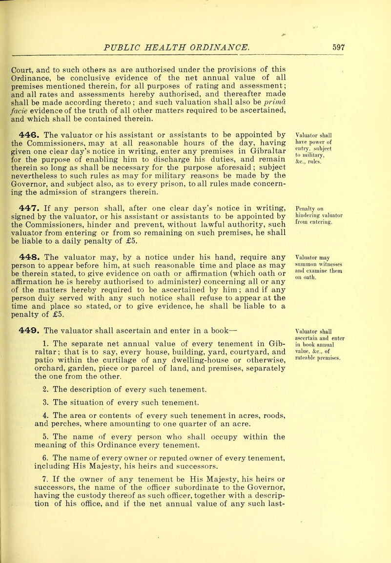 Court, and to such others as are authorised under the provisions of this Ordinance, be conclusive evidence of the net annual value of all premises mentioned therein, for all purposes of rating and assessment; and all rates and assessments hereby authorised, and thereafter made shall be made according thereto; and such valuation shall also be prima facie evidence of the truth of all other matters required to be ascertained, and which shall be contained therein. 446. The valuator or his assistant or assistants to be appointed by the Commissioners, may at all reasonable hours of the day, having given one clear day's notice in writing, enter any premises in Gibraltar for the purpose of enabling him to discharge his duties, and remain therein so long as shall be necessary for the purpose aforesaid ; subject nevertheless to such rules as may for military reasons be made by the Governor, and subject also, as to every prison, to all rules made concern- ing the admission of strangers therein. 447. If any person shall, after one clear day's notice in writing, signed by the valuator, or his assistant or assistants to be appointed by the Commissioners, hinder and prevent, without lawful authority, such valuator from entering or from so remaining on such premises, he shall be liable to a daily penalty of £5. 448. The valuator may, by a notice under his hand, require any person to appear before him, at such reasonable time and place as may be therein stated, to give evidence on oath or affirmation (which oath or affirmation he is hereby authorised to administer) concerning all or any of the matters hereby required to be ascertained by him ; and if any person duly served with any such notice shall refuse to appear at the time and place so stated, or to give evidence, he shall be liable to a penalty of £5. 449. The valuator shall ascertain and enter in a book— 1. The separate net annual value of every tenement in Gib- raltar ; that is to say, every house, building, yard, courtyard, and patio within the curtilage of any dwelling-house or otherwise, orchard, garden, piece or parcel of land, and premises, separately the one from the other. 3. The description of every such tenement. 3. The situation of every such tenement. 4. The area or contents of every such tenement in acres, roods, and perches, where amounting to one quarter of an acre. 5. The name of every person who shall occupy within the meaning of this Ordinance every tenement. 6. The name of every owner or reputed owner of every tenement, including His Majesty, his heirs and successors. 7. If the owner of any tenement be His Majesty, his heirs or successors, the name of the officer subordinate to the Governor, having the custody thereof as such officer, together with a descrip- tion of his office, and if the net annual value of any such last- Valuator shall have power of entry, subject to military, &c., rules. Penalty on hindering valuator from entering. Valuator may summon witnesses and examine them on oath. Valuator shall ascertain and enter in hook annual value, &c., of rateable premises. 1