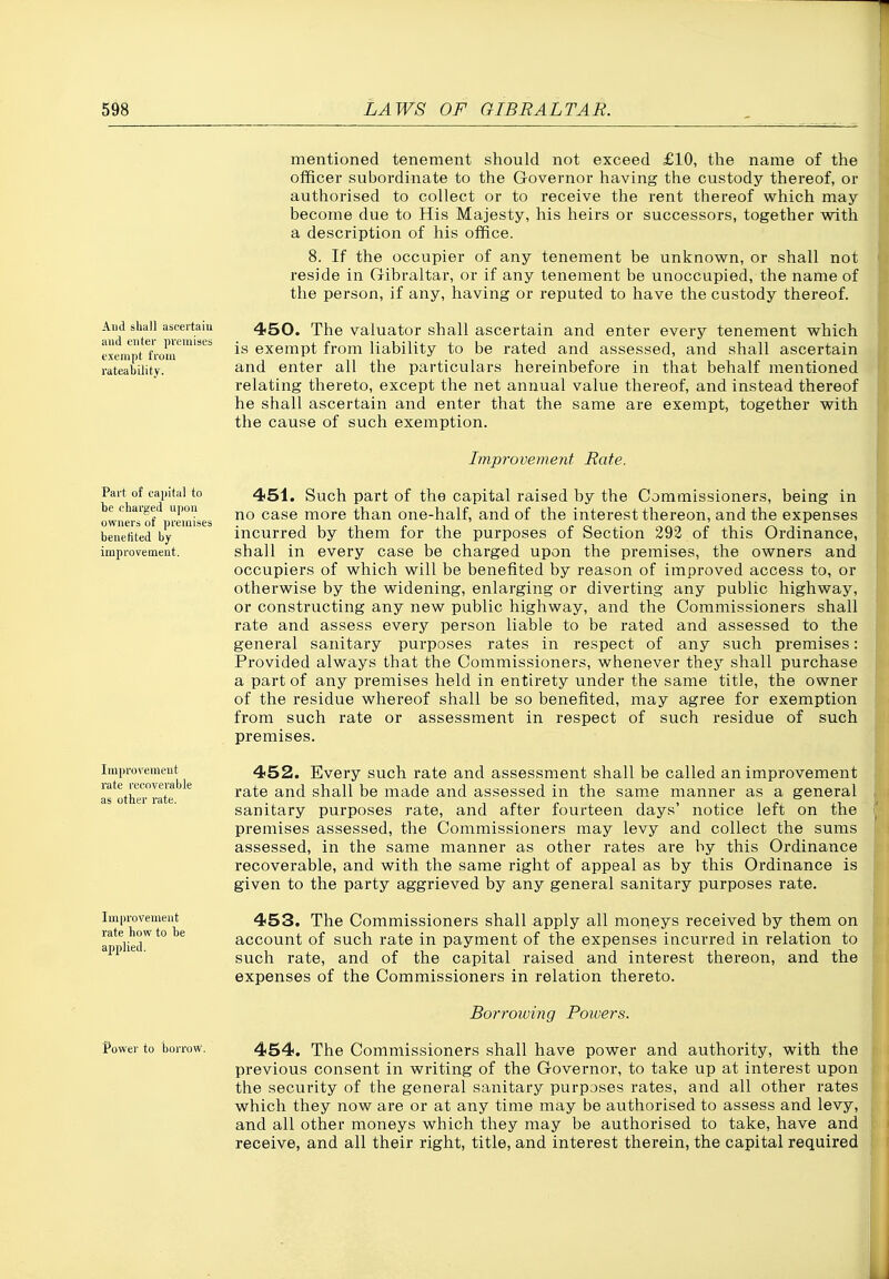 And shall ascertaiu and enter premises exempt from rateabilitv. mentioned tenement should not exceed £10, the name of the officer subordinate to the Governor having the custody thereof, or authorised to collect or to receive the rent thereof which may become due to His Majesty, his heirs or successors, together with a description of his office. 8. If the occupier of any tenement be unknown, or shall not reside in Gibraltar, or if any tenement be unoccupied, the name of the person, if any, having or reputed to have the custody thereof. 450. The valuator shall ascertain and enter every tenement which is exempt from liability to be rated and assessed, and shall ascertain and enter all the particulars hereinbefore in that behalf mentioned relating thereto, except the net annual value thereof, and instead thereof he shall ascertain and enter that the same are exempt, together with the cause of such exemption. Part of capital to be charged upon owners of premises benefited by improvement. Improvement rate recoverable as other rate. Improvement rate hovr to be applied. Power to borrow. Improvement Rate. 451. Such part of the capital raised by the Commissioners, being in no case more than one-half, and of the interest thereon, and the expenses incurred by them for the purposes of Section 292 of this Ordinance, shall in every case be charged upon the premises, the owners and occupiers of which will be benefited by reason of improved access to, or otherwise by the widening, enlarging or diverting any public highway, or constructing any new public highway, and the Commissioners shall rate and assess every person liable to be rated and assessed to the general sanitary purposes rates in respect of any such premises: Provided always that the Commissioners, whenever they shall purchase a part of any premises held in entirety under the same title, the owner of the residue whereof shall be so benefited, may agree for exemption from such rate or assessment in respect of such residue of such premises. 452. Every such rate and assessment shall be called an improvement rate and shall be made and assessed in the same manner as a general sanitary purposes rate, and after fourteen days' notice left on the premises assessed, the Commissioners may levy and collect the sums assessed, in the same manner as other rates are by this Ordinance recoverable, and with the same right of appeal as by this Ordinance is given to the party aggrieved by any general sanitary purposes rate. 453. The Commissioners shall apply all moneys received by them on account of such rate in payment of the expenses incurred in relation to such rate, and of the capital raised and interest thereon, and the expenses of the Commissioners in relation thereto. Borrowing Powers. 454. The Commissioners shall have power and authority, with the previous consent in writing of the Governor, to take up at interest upon the security of the general sanitary purposes rates, and all other rates which they now are or at any time may be authorised to assess and levy, and all other moneys which they may be authorised to take, have and receive, and all their right, title, and interest therein, the capital required