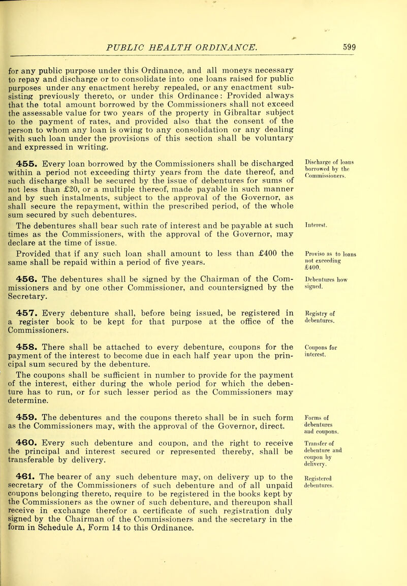 for any public purpose under this Ordinance, and all moneys necessary to repay and discharge or to consolidate into one loans raised for public purposes under any enactment hereby repealed, or any enactment sub- sisting previously thereto, or under this Ordinance: Provided always that the total amount borrowed by the Commissioners shall not exceed the assessable value for two years of the property in Gibraltar subject to the payment of rates, and provided also that the consent of the person to whom any loan is owing to any consolidation or any dealing with such loan under the provisions of this section shall be voluntary and expressed in writing. 455. Every loan borrowed by the Commissioners shall be discharged within a period not exceeding thirty years from the date thereof, and such discharge shall be secured by the issue of debentures for sums of not less than £20, or a multiple thereof, made payable in such manner and by such instalments, subject to the approval of the Governor, as shall secure the repayment, within the prescribed period, of the whole sum secured by such debentures. The debentures shall bear such rate of interest and be payable at such times as the Commissioners, with the approval of the Governor, may declare at the time of issue. Provided that if any such loan shall amount to less than £400 the same shall be repaid within a period of five years. 456. The debentures shall be signed by the Chairman of the Com- missioners and by one other Commissioner, and countersigned by the Secretary, ^ 457. Every debenture shall, before being issued, be registered in a register book to be kept for that purpose at the office of the Commissioners. Discharge of loans borrowed by the Commissioners. Interest. Proviso as to loans not exceeding £400. Debentures how signed. Registry of debentures. 458. There shall be attached to every debenture, coupons for the payment of the interest to become due in each half year upon the prin- cipal sum secured by the debenture. The coupons shall be sufficient in number to provide for the payment of the interest, either during the whole period for which the deben- ture has to run, or for such lesser period as the Commissioners may determine. Coupons for interest. 459. The debentures and the coupons thereto shall be in such form as the Commissioners may, with the approval of the Governor, direct. 460. Every such debenture and coupon, and the right to receive the principal and interest secured or represented thereby, shall be transferable by delivery. 461. The bearer of any such debenture may, on delivery up to the secretary of the Commissioners of such debenture and of all unpaid coupons belonging thereto, require to be registered in the books kept by the Commissioners as the owner of such debenture, and thereupon shall receive in exchange therefor a certificate of such registration duly signed by the Chairman of the Commissioners and the secretary in the form in Schedule A, Form 14 to this Ordinance. Forms of debentures and coupons. Transfer of debenture and coupon by delivery. Registered debentures.