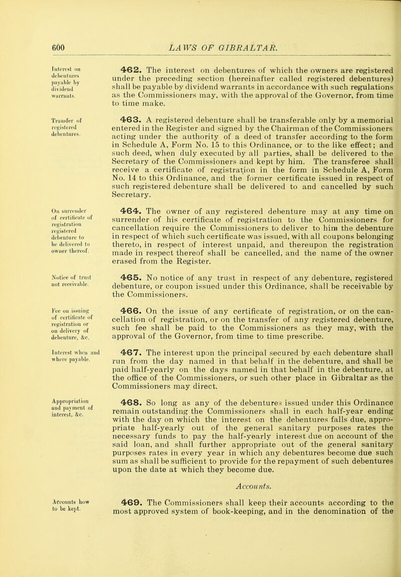 (utcrcst on debentures payable by dividend warrants. 462. The interest on debentures of which the owners are registered under the preceding section (hereinafter called registered debentures) shall be payable by dividend warrants in accordance with such regulations as the Commissioners may, with the approval of the Governor, from time to time make. Transfer of •egistercd debentures. On surrender of certilicate of •egistratiou •egistered debentui'e to be delivered to ovfner thereof. Nutiee of trust not receivable. 463. A registered debenture shall be transferable only by a memorial entered in the Register and signed by the Chairman of the Commissioners acting under the authority of a deed of transfer according to the form in Schedule A, Form No. 15 to this Ordinance, or to the like effect; and such deed, when duly executed by all parties, shall be delivered to the Secretary of the Commissioners and kept by him. The transferee shall receive a certificate of registration in the form in Schedule A, Form No. 14 to this Ordinance, and the former certificate issued in respect of such registered debenture shall be delivered to and cancelled by such Secretary. 464. The owner of any registered debenture may at any time on surrender of his certificate of registration to the Commissioners for cancellation require the Commissioners to deliver to him the debenture in respect of which such certificate was issued, with all coupons belonging thereto, in respect of interest unpaid, and thereupon the registration made in respect thereof shall be cancelled, and the name of the owner erased from the Register. 465. No notice of any trust in respect of any debenture, registered debenture, or coupon issued under this Ordinance, shall be receivable by the Commissioners. 'ce on issuing of certificate of registration or on delivery of debenture, &c. Interest when and where payable. Approjiriation and payment of interest, &e. 466. On the issue of any certificate of registration, or on the can- cellation of registration, or on the transfer of any registered debenture, such fee shall be paid to the Commissioners as they may, with the approval of the Governor, from time to time prescribe. 467. The interest upon the principal secured by each debenture shall run from the day named in that behalf in the debenture, and shall be paid half-yearly on the days named in that behalf in the debenture, at the office of the Commissioners, or such other place in Gibraltar as the Commissioners may direct. 468. So long as any of the debentures issued under this Ordinance remain outstanding the Commissioners shall in each half-year ending with the day on which the interest on the debentures falls due, appro- priate half-yearly out of the general sanitary purposes rates the necessary funds to pay the half-yearly interest due on account of the said loan, and shall further appropriate out of the general sanitary purposes rates in every year in which any debentures become due such sum as shall be sufficient to provide for the repayment of such debentures upon the date at which they become due. Accounts. Accounts how to be Icept. 469. The Commissioners shall keep their accounts according to the most approved system of book-keeping, and in the denomination of the