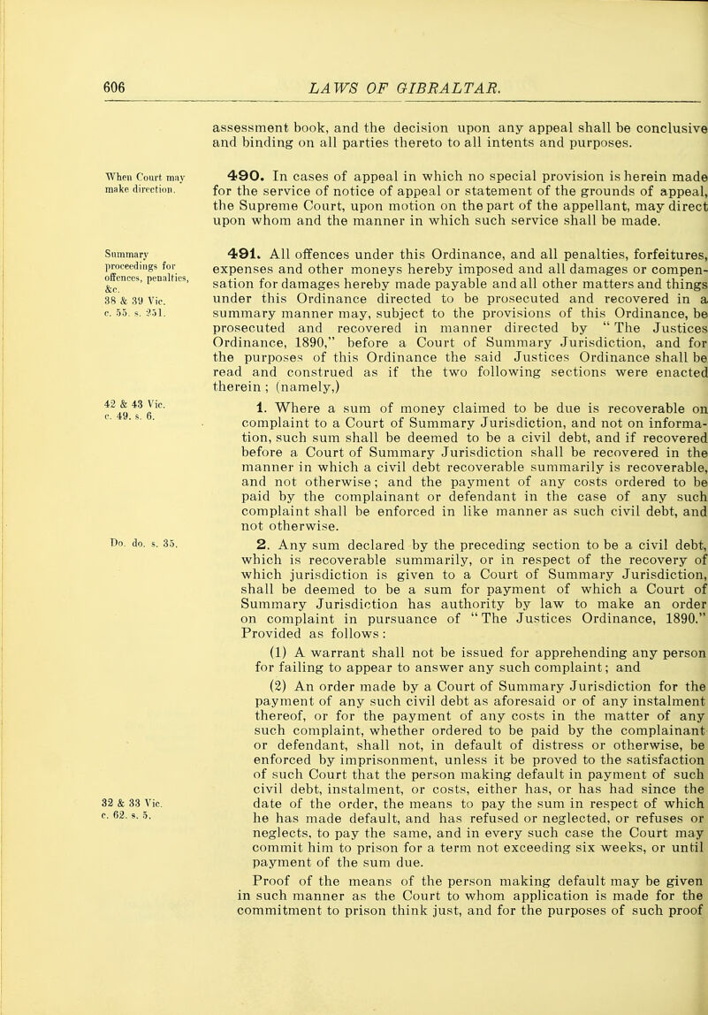 assessment book, and the decision upon any appeal shall be conclusive and binding on all parties thereto to all intents and purposes. When Court may make tlirpctioii. 490. In cases of appeal in which no special provision is herein made for the service of notice of appeal or statement of the grounds of appeal, the Supreme Court, upon motion on the part of the appellant, may direct upon whom and the manner in which such service shall be made. Summary proceedings for offences, penalties, &c. 38 & 39 Vic. c. 55. s. ?.51. 42 & 43 Vic. c. 49. s. 6. T)o. do. s. 35. 32 & 33 Vic. c. 63. s, 5. 491* All offences under this Ordinance, and all penalties, forfeitures, expenses and other moneys hereby imposed and all damages or compen- sation for damages hereby made payable and all other matters and things under this Ordinance directed to be prosecuted and recovered in a summary manner may, subject to the provisions of this Ordinance, be prosecuted and recovered in manner directed by  The Justices Ordinance, 1890, before a Court of Summary Jurisdiction, and for the purposes of this Ordinance the said Justices Ordinance shall be read and construed as if the two following sections were enacted therein ; (namely,) 1. Where a sum of money claimed to be due is recoverable on complaint to a Court of Summary Jurisdiction, and not on informa- tion, such sum shall be deemed to be a civil debt, and if recovered before a Court of Summary Jurisdiction shall be recovered in the manner in which a civil debt recoverable summarily is recoverable, and not otherwise; and the payment of any costs ordered to be paid by the complainant or defendant in the case of any such complaint shall be enforced in like manner as such civil debt, and not otherwise. 2. Any sum declared by the preceding section to be a civil debt, which is recoverable summarily, or in respect of the recovery of which jurisdiction is given to a Court of Summary Jurisdiction, shall be deemed to be a sum for payment of which a Court of Summary Jurisdiction has authority by law to make an order on complaint in pursuance of  The Justices Ordinance, 1890. Provided as follows: (1) A warrant shall not be issued for apprehending any person for failing to appear to answer any such complaint; and (2) An order made by a Court of Summary Jurisdiction for the payment of any such civil debt as aforesaid or of any instalment thereof, or for the payment of any costs in the matter of any such complaint, whether ordered to be paid by the complainant or defendant, shall not, in default of distress or otherwise, be enforced by imprisonment, unless it be proved to the satisfaction of such Court that the person making default in payment of such civil debt, instalment, or costs, either has, or has had since the date of the order, the means to pay the sum in respect of which he has made default, and has refused or neglected, or refuses or neglects, to pay the same, and in every such case the Court may commit him to prison for a term not exceeding six weeks, or until payment of the sum due. Proof of the means of the person making default may be given in such manner as the Court to whom application is made for the commitment to prison think just, and for the purposes of such proof