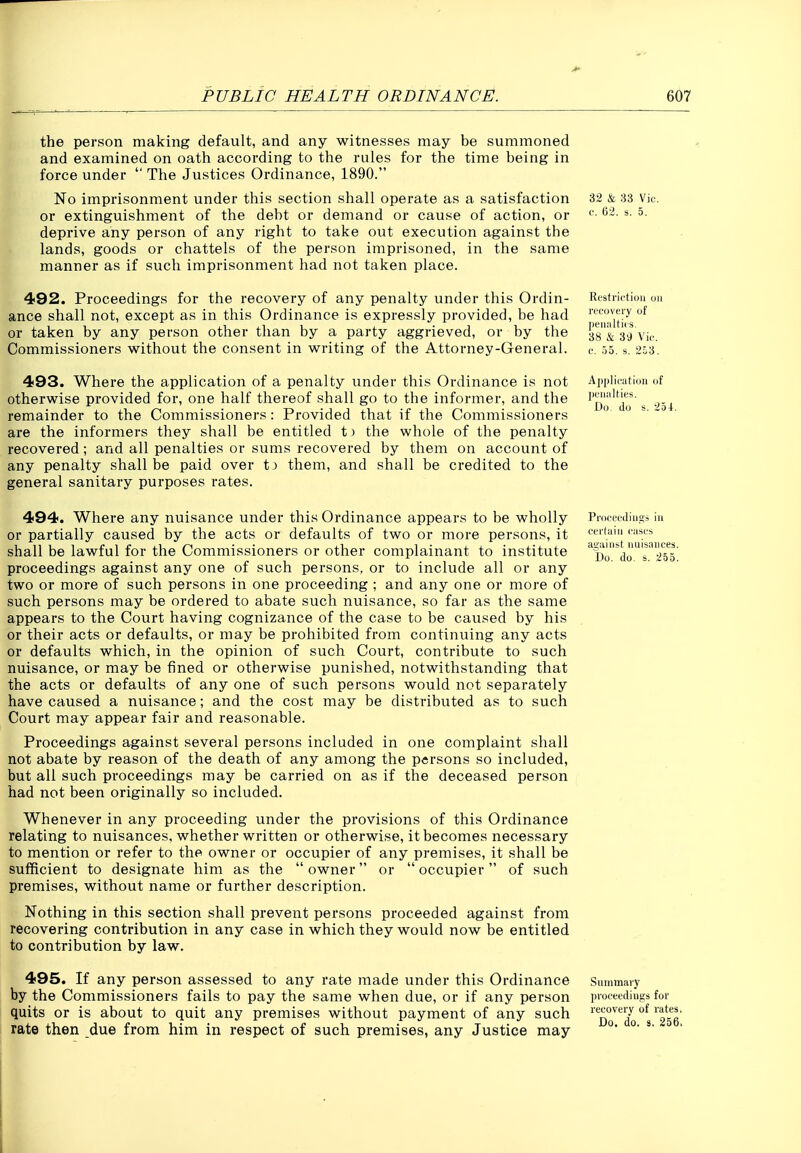the person making default, and any witnesses may be summoned and examined on oath according to the rules for the time being in force under  The Justices Ordinance, 1890. No imprisonment under this section shall operate as a satisfaction or extinguishment of the debt or demand or cause of action, or deprive any person of any right to take out execution against the 1^ lands, goods or chattels of the person imprisoned, in the same manner as if such imprisonment had not taken place. 492. Proceedings for the recovery of any penalty under this Ordin- ance shall not, except as in this Ordinance is expressly provided, be had or taken by any person other than by a party aggrieved, or by the Commissioners without the consent in writing of the Attorney-General. 493. Where the application of a penalty under this Ordinance is not otherwise provided for, one half thereof shall go to the informer, and the remainder to the Commissioners: Provided that if the Commissioners are the informers they shall be entitled tj the whole of the penalty recovered; and all penalties or sums recovered by them on account of any penalty shall be paid over tj them, and shall be credited to the general sanitary purposes rates. 494. Where any nuisance under this Ordinance appears to be wholly or partially caused by the acts or defaults of two or more persons, it shall be lawful for the Commissioners or other complainant to institute proceedings against any one of such persons, or to include all or any two or more of such persons in one proceeding ; and any one or more of such persons may be ordered to abate such nuisance, so far as the same appears to the Court having cognizance of the case to be caused by his or their acts or defaults, or may be prohibited from continuing any acts or defaults which, in the opinion of such Court, contribute to such nuisance, or may be fined or otherwise punished, notwithstanding that the acts or defaults of any one of such persons would not separately have caused a nuisance; and the cost may be distributed as to such Court may appear fair and reasonable. Proceedings against several persons included in one complaint shall not abate by reason of the death of any among the persons so included, but all such proceedings may be carried on as if the deceased person had not been originally so included. Whenever in any proceeding under the provisions of this Ordinance relating to nuisances, whether written or otherwise, it becomes necessary to mention or refer to the owner or occupier of any premises, it shall be sufficient to designate him as the  owner or  occupier  of such premises, without name or further description. Nothing in this section shall prevent persons proceeded against from recovering contribution in any case in which they would now be entitled to contribution by law. 495. If any person assessed to any rate made under this Ordinance by the Commissioners fails to pay the same when due, or if any person quits or is about to quit any premises without payment of any such rate then due from him in respect of such premises, any Justice may 32 & 33 Vic c. 62. s. 5. Restriction ou ri'Ci)V(My of lieiiiiltics. 38 & 39 Vif. e. 53, s. 2o3. Aj)|)lii'atioii of pL'iiiilties. Do du s. 254. Proceediiia;s in certain cases ajiainst nuisances. Do. do. s. 255. Summary proceedings for recovery of rates. Do. do. s. 256.