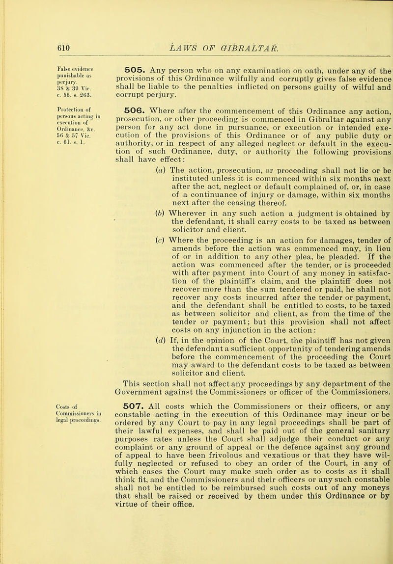 False evidence l)unishable as |)erjui-v. 38 & 39 Vic. e. 55. 9. 203. Protection of persons acting in execution of Ordinance, &c. 56 & 57 Vic. c. 61. s. 1. Costs of Commissioners in legal proceedings. 505. Any person who on any examination on oath, under any of the provisions of this Ordinance wilfully and corruptly gives false evidence shall be liable to the penalties inflicted on persons guilty of wilful and corrupt perjury. 506. Where after the commencement of this Ordinance any action, prosecution, or other proceeding is commenced in Gibraltar against any person for any act done in pursuance, or execution or intended exe- cution of the provisions of this Ordinance or of any public duty or authority, or in respect of any alleged neglect or default in the execu- tion of such Ordinance, duty, or authority the following provisions shall have effect: (a) The action, prosecution, or proceeding shall not lie or be instituted unless it is commenced within six months next after the act, neglect or default complained of, or, in case of a continuance of injury or damage, within six months next after the ceasing thereof. (b) Wherever in any such action a judgment is obtained by the defendant, it shall carry costs to be taxed as between solicitor and client. (c) Where the proceeding is an action for damages, tender of amends before the action was commenced may, in lieu of or in addition to any other plea, be pleaded. If the action was commenced after the tender, or is proceeded with after payment into Court of any money in satisfac- tion of the plaintiff's claim, and the plaintiff does not recover more than the sum tendered or paid, he shall not recover any costs incurred after the tender or payment, and the defendant shall be entitled to costs, to be taxed as between solicitor and client, as from the time of the tender or payment; but this provision shall not affect costs on any injunction in the action: (d) If, in the opinion of the Court, the plaintiff has not given the defendant a sufficient opportunity of tendering amends before the commencement of the proceeding the Court may award to the defendant costs to be taxed as between solicitor and client. This section shall not affect any proceedings by any department of the Government against the Commissioners or officer of the Commissioners. 507. All costs which the Commissioners or their officers, or any constable acting in the execution of this Ordinance may incur or be ordered by any Court to pay in any legal proceedings shall be part of their lawful expenses, and shall be paid out of the general sanitary purposes rates unless the Court shall adjudge their conduct or any complaint or any ground of appeal or the defence against any ground of appeal to have been frivolous and vexatious or that they have wil- fully neglected or refused to obey an order of the Court, in any of which cases the Court may make such order as to costs as it shall think fit, and the Commissioners and their officers or any such constable shall not be entitled to be reimbursed such costs out of any moneys that shall be raised or received by them under this Ordinance or by virtue of their office. i