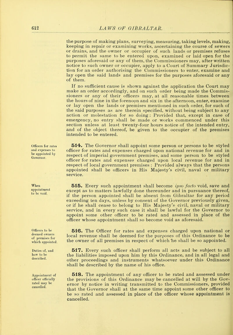the purpose of making plans, surveying, measuring, taking levels, making, keeping in repair or examining works, ascertaining the course of sewers or drains, and the owner or occupier of such lands or premises refuses to permit the same to be entered upon, examined or laid open for the purposes aforesaid or any of them, the Commissioners may, after written notice to such owner or occupier, apply to a Court of Summary Jurisdic- tion for an order authorising the Commissioners to enter, examine and lay open the said lands and premises for the purposes aforesaid or any of them. If no sufficient cause is shown against the application the Court may make an order accordingly, and on such order being made the Commis- sioners or any of their officers may, at all reasonable times between the hours of nine in the forenoon and six in the afternoon, enter, examine or lay open the lands or premises mentioned in such order, for such of the said purposes as are therein specified, without being subject to any action or molestation for so doing: Provided that, except in case of emergency, no entry shall be made or works commenced under this section unless at least twenty-four hours notice of the intended entry, and of the object thereof, be given to the occupier of the premises intended to be entered. Officers for rates 514. The Govemor shall appoint some person or persons to be styled and expenses to officer for rates and expenses charged upon national revenue for and in Goveiw ''^ respect of imperial government premises, and some person to be styled officer for rates and expenses charged upon local revenue for and in respect of local government premises : Provided always that the persons appointed shall be officers in His Majesty's civil, naval or military service. Wheu 515. Every such appointment shall become ipso facto void, save and to bTvoid* except as to matters lawfully done thereunder and in pursuance thereof, ° *- ™ • if the person appointed shall be absent from Gibraltar for any period exceeding ten days, unless by consent of the Governor previously given, or if he shall cease to belong to His Majesty's civil, naval or military service, and in every such case it shall be lawful for the Governor to appoint some other officer to be rated and assessed in place of the officer whose appointment shall so become void as aforesaid. Officers to be deemed owners of premises for which appointed. Duties of, and how to be described. Appointment of officer officially rated may be cancelled. 516. The Officer for rates and expenses charged upon national or local revenue shall be deemed for the purposes of this Ordinance to be the owner of all premises in respect of which lie. shall be so appointed. 517. Every such officer shall perform all acts and be subject to all the liabilities imposed upon him by this Ordinance, and in all legal and other proceedings and instruments whatsoever under this Ordinance shall be described by the name of his office. 518. The appointment of any officer to be rated and assessed under the provisions of this Ordinance may be cancelled at will by the Gov- ernor by notice in writing transmitted to the Commissioners, provided that the Governor shall at the same time appoint some other officer to be so rated and assessed in place of the officer whose appointment is cancelled.