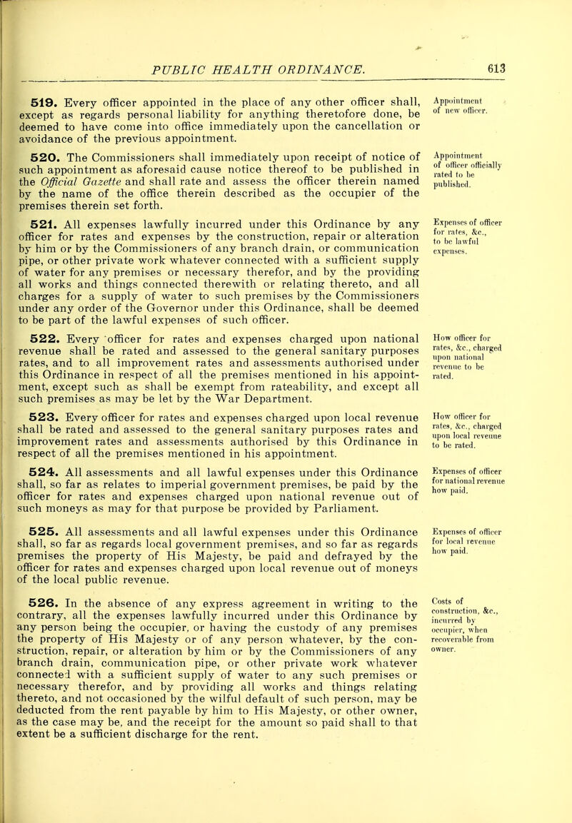 519. Every officer appointed in the place of any other officer shall, except as regards personal liability for anything theretofore done, be deemed to have come into office immediately upon the cancellation or avoidance of the previous appointment. 520. The Commissioners shall immediately upon receipt of notice of such appointment as aforesaid cause notice thereof to be published in the Official Gazette and shall rate and assess the officer therein named by the name of the office therein described as the occupier of the premises therein set forth. 521. All expenses lawfully incurred under this Ordinance by any officer for rates and expenses by the construction, repair or alteration by him or by the Commissioners of any branch drain, or communication pipe, or other private work whatever connected with a sufficient supply of water for any premises or necessary therefor, and by the providing all works and things connected therewith or relating thereto, and all charges for a supply of water to such premises by the Commissioners under any order of the Governor under this Ordinance, shall be deemed to be part of the lawful expenses of such officer. 522. Every officer for rates and expenses charged upon national revenue shall be rated and assessed to the general sanitary purposes rates, and to all improvement rates and assessments authorised under this Ordinance in respect of all the premises mentioned in his appoint- ment, except such as shall be exempt from rateability, and except all such premises as may be let by the War Department. 523. Every officer for rates and expenses charged upon local revenue shall be rated and assessed to the general sanitary purposes rates and improvement rates and assessments authorised by this Ordinance in respect of all the premises mentioned in his appointment. 524. All assessments and all lawful expenses under this Ordinance shall, so far as relates to imperial government premises, be paid by the officer for rates and expenses charged upon national revenue out of such moneys as may for that purpose be provided by Parliament. 525. All assessments and all lawful expenses under this Ordinance shall, so far as regards local government premises, and so far as regards premises the property of His Majesty, be paid and defrayed by the officer for rates and expenses charged upon local revenue out of moneys of the local public revenue. 526. In the absence of any express agreement in writing to the contrary, all the expenses lawfully incurred under this Ordinance by any person being the occupier, or having the custody of any premises the property of His Majesty or of any person whatever, by the con- struction, repair, or alteration by him or by the Commissioners of any branch drain, communication pipe, or other private work whatever connected with a sufficient supply of water to any such premises or necessary therefor, and by providing all works and things relating thereto, and not occasioned by the wilful default of such person, may be deducted from the rent payable by him to His Majesty, or other owner, as the case may be, and the receipt for the amount so paid shall to that extent be a sufficient discharge for the rent. Appointment of new officer. Appointment of otfioer officially rated to be published. Expenses of officer for rates, &c., to be lawful expenses. How officer for rates, &c., charged upon national revenue to be rated. How officer for rates, &c., charged upon local revenue to be rated. Expenses of officer for national revenue how paid. Expenses of officer for local revenue how paid. Costs of construction, &e., incurred by occupier, when recoverable from owner.