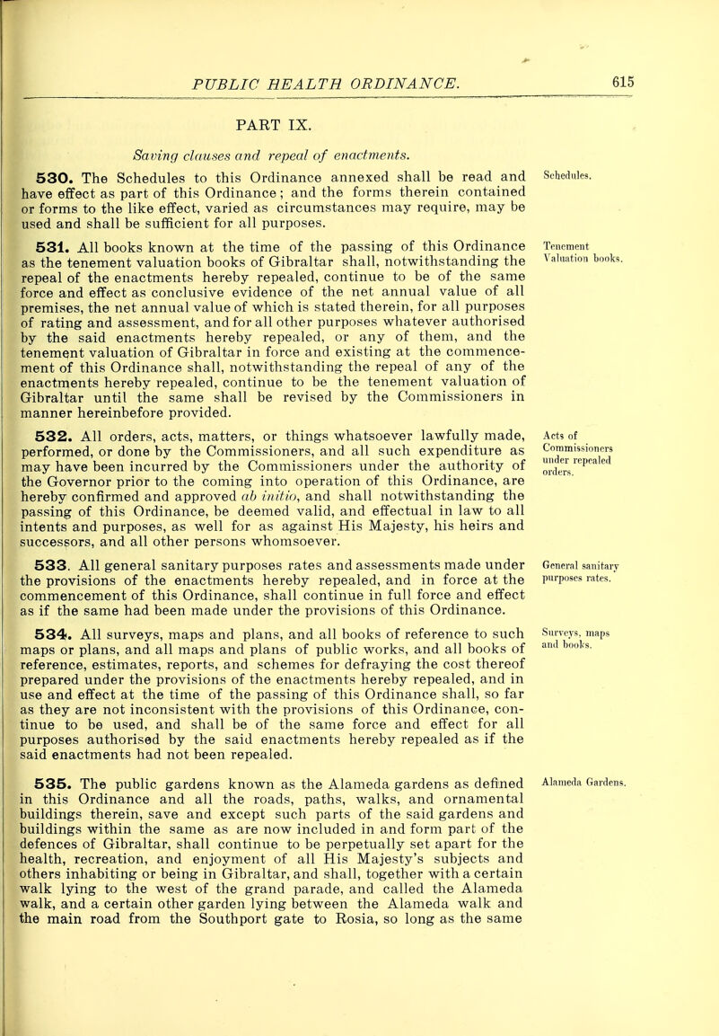 PART IX. Saving clauses and repeal of enactments. 530. The Schedules to this Ordinance annexed shall be read and have effect as part of this Ordinance; and the forms therein contained or forms to the like effect, varied as circumstances may require, may be used and shall be sufficient for all purposes. 531. All books known at the time of the passing of this Ordinance as the tenement valuation books of Gibraltar shall, notwithstanding the repeal of the enactments hereby repealed, continue to be of the same force and effect as conclusive evidence of the net annual value of all premises, the net annual value of which is stated therein, for all purposes of rating and assessment, and for all other purposes whatever authorised by the said enactments hereby repealed, or any of them, and the tenement valuation of Gibraltar in force and existing at the commence- ment of this Ordinance shall, notwithstanding the repeal of any of the enactments hereby repealed, continue to be the tenement valuation of Gibraltar until the same shall be revised by the Commissioners in manner hereinbefore provided. 532. All orders, acts, matters, or things whatsoever lawfully made, performed, or done by the Commissioners, and all such expenditure as may have been incurred by the Commissioners under the authority of the Governor prior to the coming into operation of this Ordinance, are hereby confirmed and approved ah initio, and shall notwithstanding the passing of this Ordinance, be deemed valid, and effectual in law to all Intents and purposes, as well for as against His Majesty, his heirs and successors, and all other persons whomsoever. 533. All general sanitary purposes rates and assessments made under the provisions of the enactments hereby repealed, and in force at the commencement of this Ordinance, shall continue in full force and effect as if the same had been made under the provisions of this Ordinance. 534. All surveys, maps and plans, and all books of reference to such maps or plans, and all maps and plans of public works, and all books of reference, estimates, reports, and schemes for defraying the cost thereof prepared under the provisions of the enactments hereby repealed, and in use and effect at the time of the passing of this Ordinance shall, so far as they are not inconsistent with the provisions of this Ordinance, con- tinue to be used, and shall be of the same force and effect for all purposes authorised by the said enactments hereby repealed as if the said enactments had not been repealed. 535. The public gardens known as the Alameda gardens as defined in this Ordinance and all the roads, paths, walks, and ornamental buildings therein, save and except such parts of the said gardens and buildings within the same as are now included in and form part of the defences of Gibraltar, shall continue to be perpetually set apart for the health, recreation, and enjoyment of all His Majesty's subjects and others inhabiting or being in Gibraltar, and shall, together with a certain walk lying to the west of the grand parade, and called the Alameda walk, and a certain other garden lying between the Alameda walk and the main road from the Southport gate to Rosia, so long as the same Schedules. Tenement Valuation books. Acts of Coramissiotiers under repealed orders. General sanitary purposes rates. Surveys, maps and books. Alameda Gardens.