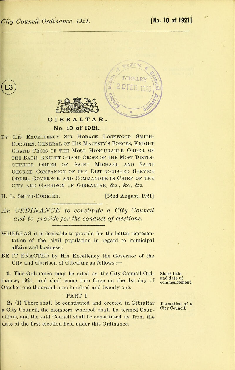 GIBRALTAR. No. 10 of 1921. By His Excellency Sir Horace Lockwood Smith- DORRiEN, General of His Majesty's Forces, Knight Grand Cross op the Most Honourable Order of the Bath, Knight Grand Cross of the Most Distin- guished Order of Saint Michael and Saint George, Companion of the Distinguished Service Order, Governor and Commander-in-Chief of the City and Garrison of Gibraltar, &c., &c., &c. H. L. Smith-Dorrien. [22nd August, 1921] An ORDINANCE to constitute a City Council and to provide for the cojiduct of elections. WHEREAS it is desirable to provide for the better represen- tation of the civil population in regard to municipal affairs and business: BE IT ENACTED by His Excellency the Governor of the City and Garrison of Gibraltar as follows:—- 1. This Ordinance may be cited as the City Council Ord- Short title inance, 1921, and shall come into force on the 1st day of commeifceaient. October one thousand nine hundred and twenty-one. PART I. 2. (1) There shall be constituted and erected in Gibraltar Formation of a I a City Council, the members whereof shall be termed Coun- City Council. cillors, and the said Council shall be constituted as from the date of the first election held under this Ordinance,