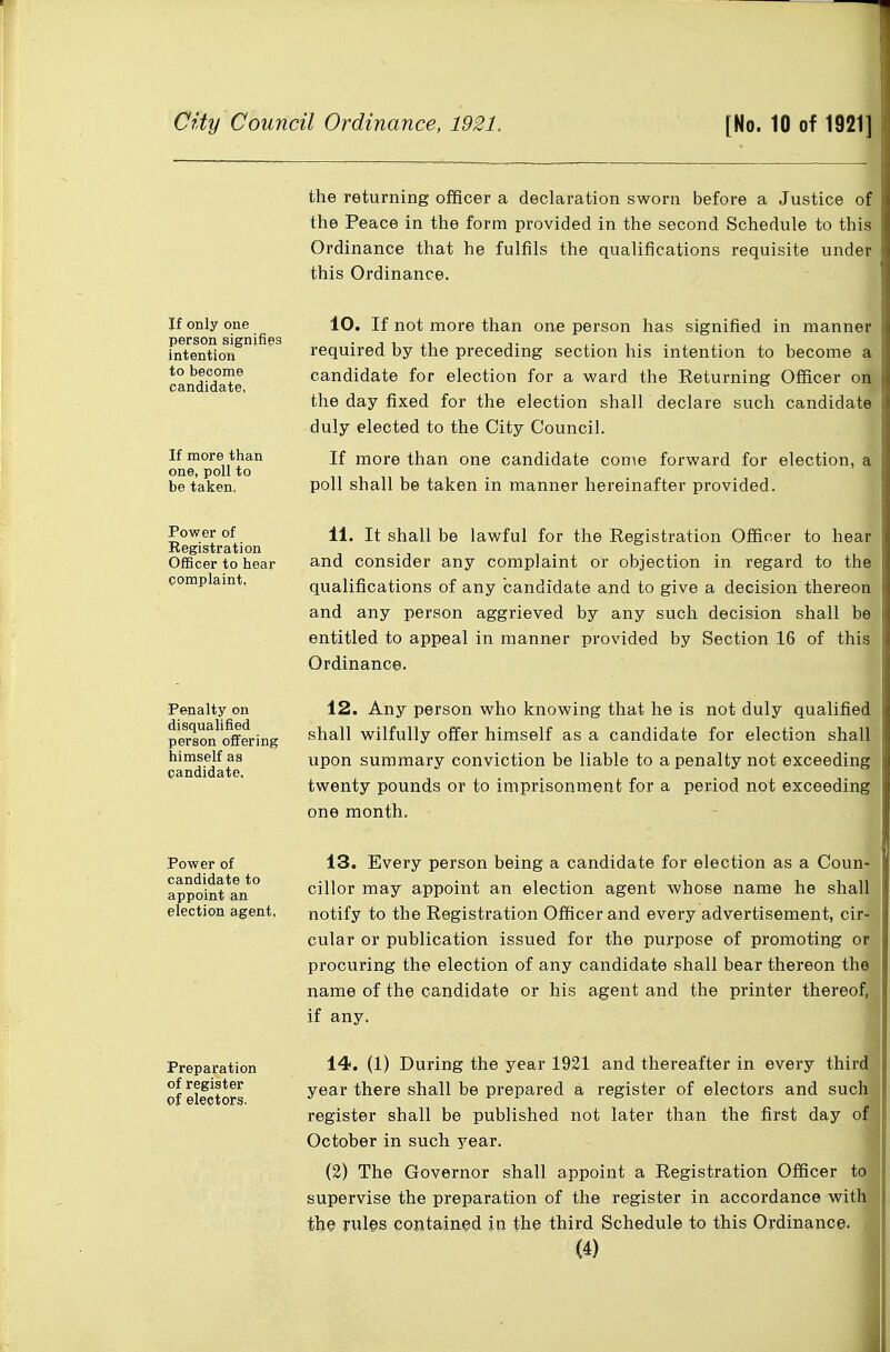 the returning officer a declaration sworn before a Justice of the Peace in the form provided in the second Schedule to this Ordinance that he fulfils the qualifications requisite under this Ordinance. If only one person signifies intention to become candidate, If more than one, poll to be taken. 10. If not more than one person has signified in manner required by the preceding section his intention to become a candidate for election for a ward the Returning Officer on the day fixed for the election shall declare such candidate duly elected to the City Council. If more than one candidate come forward for election, a poll shall be taken in manner hereinafter provided. Power of Registration Officer to hear complaint, 11. It shall be lawful for the Registration Officer to hear and consider any complaint or objection in regard to the qualifications of any candidate and to give a decision thereon and any person aggrieved by any such decision shall be entitled to appeal in manner provided by Section 16 of this Ordinance. Penalty on disqualified person offering himself as candidate. 12. Any person who knowing that he is not duly qualified shall wilfully offer himself as a candidate for election shall upon summary conviction be liable to a penalty not exceeding twenty pounds or to imprisonment for a period not exceeding one month. Power of candidate to appoint an election agent. 13. Every person being a candidate for election as a Coun- cillor may appoint an election agent whose name he shall notify to the Registration Officer and every advertisement, cir- cular or publication issued for the purpose of promoting or procuring the election of any candidate shall bear thereon thef name of the candidate or his agent and the printer thereof, if any. Preparation of register of electors. 14. (1) During the year 1921 and thereafter in every third year there shall be prepared a register of electors and such] register shall be published not later than the first day of] October in svich year, (2) The Governor shall appoint a Registration Officer to supervise the preparation of the register in accordance with the rules contained in the third Schedule to this Ordinance.