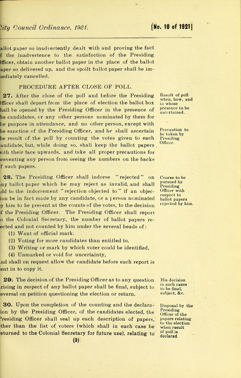 allot paper so inadvertently dealt with and proving the fact f the inadvertence to the satisfaction of the Presiding )fficer, obtain another ballot paper in the place of the ballot laper so delivered up, and the spoilt ballot paper shall be im- mediately cancelled. PROCEDURE AFTER CLOSE OF POLL. 27. After the close of the poll and before the Presiding )fficer shall depart from the place of election the ballot box hall he opened by the Presiding Officer in the presence of he candidates, or any other persons nominated by them for he purpose in attendance, and no other person, except with he sanction of tlie Presiding Officer, and he shall ascertain he result of the poll by counting the votes given to each andidate, but, while doing so, shall keep the ballot papers vith their face upwards, and take all proper precautions for )reventing any person from seeing the numbers on the backs f such papers. 28. The Presiding Officer shall indorse rejected on my ballot paper which he may reject as invalid, and shall idd to the indors ement  rejection objected to  if an objec- ion be in fact made by any candidate, or a j erson nominated ly him to be present at the counts of the votes, to the decision if the Presiding Officer. The Presiding Officer shall report o the Colonial Secretary, the number of ballot papers re- ected and not counted by him under the several heads of: (1) Want of official mark. (2) Voting for more candidates than entitled to. (3) Writing or mark by which voter could be identified, (4) Unmarked or void for uncertainty, .nd shall on request allow the candidate before such report is ent in to copy it. 29; The decision of the Presiding Officer as to any question irising in respect of any ballot paper shall be final, subject to eversal on petition questioning the election or return. 30. Upon the completion of the counting and the declara- ion by the Presiding Officer, of the candidates elected, the 'residing Officer shall seal up each description of papers, ther than the list of voters (which shall in each case be eturned to the Colonial Secretary for future use), relating to (9) Result of poll when, how, and ill whose presence to be ascertained. Precaution to be taken by Presiding Officer. Course to be pursued by Presiding Officer with respect to ballot papers rejected by him. His decision in such cases to be final, subject, &c. Disposal by the Presiding Officer of the papers relating to the election when result of poll is declared.