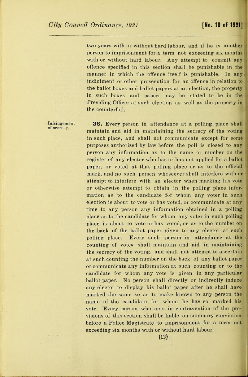 two years with or without hard labour, and if he is another person to imprisonment for a term not exceeding six months with or without hard labour. Any attempt to commit any offence specified in this section shall .be punishable in the manner in which the offence itself is punishable. In any-i indictment or other pi'osecution for an offence in relation to the ballot boxes and ballot papers at an election, the property in such boxes and papers may be stated to be in the Presiding Ofificer at such election as well as the property in the counterfoil. |: Infringement 36. Every person in attendance at a polling place shall secrecy, maintain and aid in maintaining the secrecy of the voting in such place, and shall not communicate except for some purposes authorized by law before the poll is closed to any person any information as to the name or number on the register of any elector who has or has not applied for a ballot paper, or voted at that polling place or as to tlie official mark, and no such person whosoever shall interfere with or attempt to interfere with an elector when marking his vote or otherwise attempt to obtain in the polling place infor- mation as to the candidate for whom any voter in such election is about to vote or has voted, or communicate at any time to any person any information obtained in a polling place as to the candidate for whom any voter in such polling place is about to vote or has voted, or as to the number on the back of the ballot paper given to any elector at such polling place. Every such person in attendance at the counting of votes shall maintain and aid in maintaining the secrecy of the voting, and shall not attempt to ascertain at such counting the number on the back of any ballot paper or communicate any information at such counting or to the candidate for whom any vote is given in any particular ballot paper. No person shall directly or indirectly induce any elector to display his ballot paper after he shall have marked the same so as to make known to any person the name of the candidate for whom he has so marked his vote. Every person who acts in contravention of the pro- visions of this section shall be liable on summary convictionj before a Police Magistrate to imprisonment for a term notj exceeding six months with or without hard labour. (12) El
