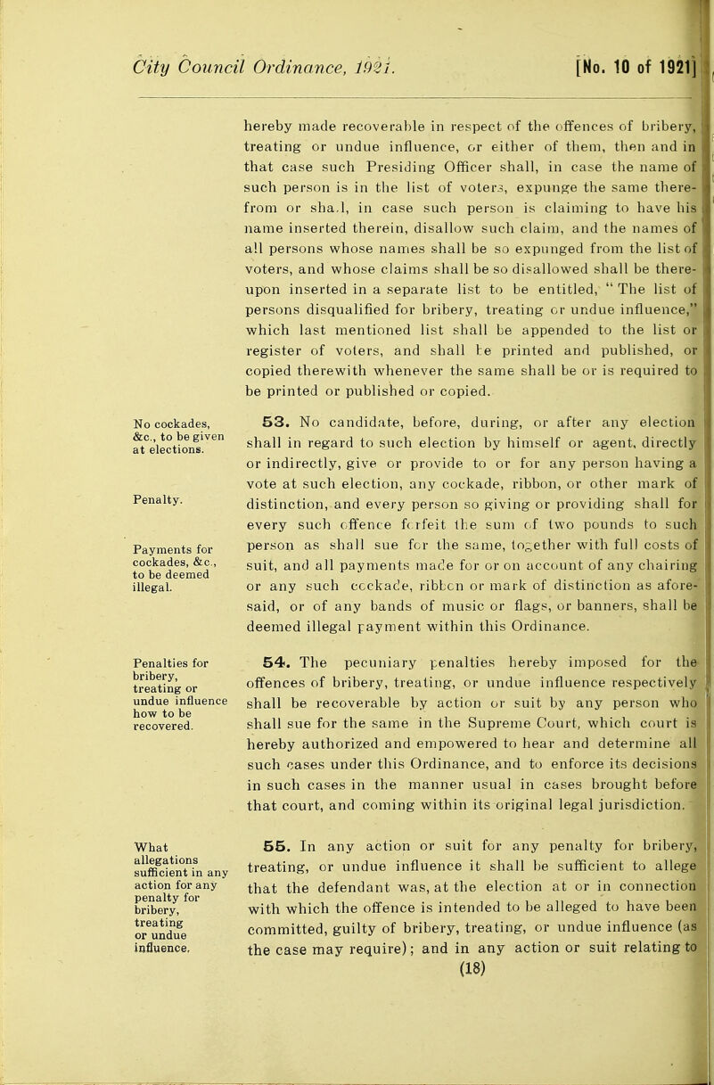 hereby made recoverable in respect of tbe offences of bribery, treating or undue influence, or either of them, then and ia that case such Presiding Officer shall, in case the name of such person is in the list of voters, expunge the same there- from or sha.l, in case such person is claiming to have his name inserted therein, disallow such claim, and the names of all persons w^hose names shall be so expunged from the list of voters, and whose claims shall be so disallowed shall be there- upon inserted in a separate list to be entitled,  The list of persons disqualified for bribery, treating or undue influence, which last mentioned list shall be appended to the list or register of voters, and shall te printed and published, or copied therewith whenever the same shall be or is required to be printed or published or copied. No cockades, &c., to be given at elections. Penalty. Payments for cockades, &c., to be deemed illegal. Penalties for bribery, treating or undue influence how to be recovered. 53. No candidate, before, during, or after any election shall in regard to such election by himself or agent, directly or indirectly, give or provide to or for any person having a vote at such election, any cockade, ribbon, or other mark of distinction, and every person so giving or providing shall for every such offence forfeit the sum of two pounds to such person as shall sue for the same, lo-ether with full costs of suit, and all payments made for or on account of any chairing or any such cockade, ribbon or mark of distinction as afore- said, or of any bands of music or flags, or banners, shall be deemed illegal payment within this Ordinance. 54. The pecuniary penalties hereby imposed for the- offences of bribery, treating, or undue influence respectively shall be recoverable by action or suit by any person who shall sue for the same in the Supreme Court, which court is hereby authorized and empowered to hear and determine all such cases under this Ordinance, and to enforce its decisions in such cases in the manner usual in cases brought before that court, and coming within its original legal jurisdiction i What allegations sufficient in any action for any penalty for bribery, treating or undue influence, 55. In any action or suit for any penalty for bribery, treating, or undue influence it shall be sufficient to allege that the defendant was, at the election at or in connection with which the offence is intended to be alleged to have bee committed, guilty of bribery, treating, or undue influence (a the case may require); and in any action or suit relating tOj n