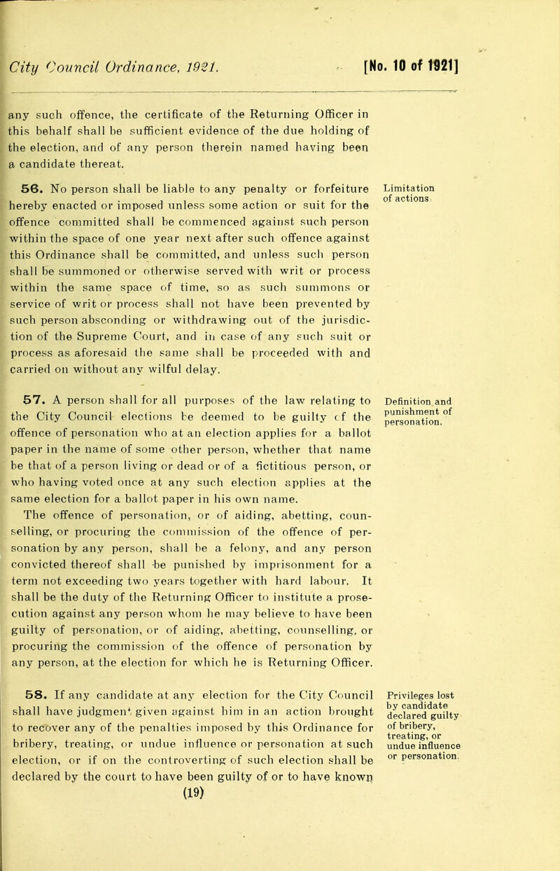 any such offence, the certificate of the Returning Oflficer in this behalf shall be sufficient evidence of the due holding of the election, and of any person therein named having been a candidate thereat. 56. No person shall be liable to any penalty or forfeiture hereby enacted or imposed unless some action or suit for the offence committed shall be commenced against such person within the space of one year next after such offence against this Ordinance shall be committed, and unless such person shall be summoned or otherwise served with writ or process within the same space of time, so as such summons or service of writ or process shall not have been prevented by such person absconding or withdrawing out of the jurisdic- tion of the Supreme Court, and in case of any such suit or process as aforesaid the same sliall be proceeded with and carried on without any wilful delay. Limitation of actions i 57. A person shall for all purposes of the law relating to the City Council elections be deemed to be guilty cf the offence of personation who at an election applies for a ballot paper in the name of some other person, whether that name be that of a person living or dead or of a fictitious person, or who having voted once at any such election applies at the same election for a ballot paper in his own name. The offence of personation, or of aiding, abetting, coun- selling, or procuring the commission of the offence of per- sonation by any person, shall be a felony, and any person convicted thereof shall -be punished by imprisonment for a term not exceeding two years together with hard labour. It shall be the duty of the Returning Officer to institute a prose- cution against any person whom he may believe to have been guilty of personation, or of aiding, abetting, counselling, or procuring the commission of the offence of personation by any person, at the election for which he is Returning Officer. Definition and punishment of personation. 58. If any candidate at any election for the City Council shall have judgment given against him in an action brought to recover any of the penalties imposed by this Ordinance for bribery, treating, or undue influence or personation at such election, or if on the controverting of such election shall be declared by the court to have been guilty of or to have known (19) Privileges lost by candidate declared guilty of bribery, treating, or undue influence or personation.