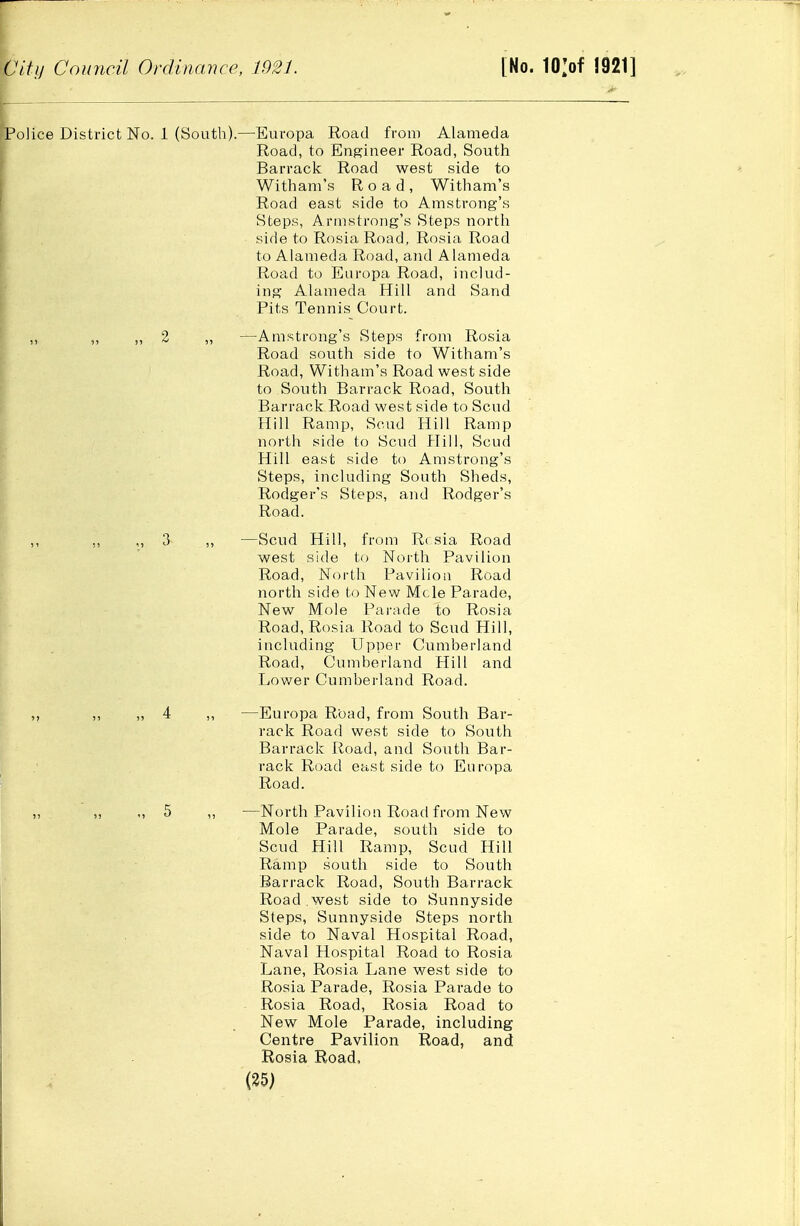 Police District No. 1 (South).—Europa Road from Alameda Road, to Engineer Road, South Barrack Road west side to Withani's Road, Witham's Road east side to Amstrong's Steps, Armstrong's Steps north side to Rosia Road, Rosia Road to Alameda Road, and Alameda Road to Europa Road, includ- ing Alameda Hill and Sand Pits Tennis Court. „ ,, 2 ,, —Amstrong's Steps from Rosia Road south side to Witham's Road, Witham's Road west side to South Barrack Road, South Barrack Road west side to Scud Hill Ramp, Scud Hill Ramp north side to Scud Hill, Scud Hill east side to Amstrong's Steps, including South Sheds, Rodger's Steps, and Rodger's Road. ,, ,, 3 ,, —Scud Hill, from R( sia Road west side to North Pavilion Road, North Pavilion Road nortli side to New Mcle Parade, New Mole Pai'ade to Rosia Road, Rosia Road to Scud Hill, including Upper Cumberland Road, Cumberland Hill and Lower Cumberland Road. 4 ,, —Europa Road, from South Bar- rack Road west side to South Barrack Road, and South Bar- rack Road east side to Europa Road. 5 ,, —North Pavilion Road from New Mole Parade, south side to Scud Hill Ramp, Scud Hill Ramp south side to South Barrack Road, South Barrack Road west side to Sunnyside Steps, Sunnyside Steps north side to Naval Hospital Road, Naval Hospital Road to Rosia Lane, Rosia Lane west side to Rosia Parade, Rosia Parade to Rosia Road, Rosia Road to New Mole Parade, including Centre Pavilion Road, and Rosia Road.