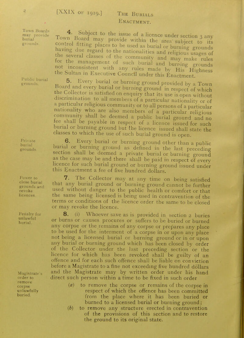 ^ [XXIX OK igig.] The Buuials Enactment. Town Board-s A. C,,k;^ + + i.L. ■ r may provide y J*' j^^^T 'f^ ^ ''''^^^ ^^^ Section 3 any burial 1 own board may provide with n the area'suhierf tn iti gnH.nd.s control fitting places to be used as burial or burni ig ground having dne regard to the nationalities and religiouf usages of he several classes of the community and mfy make 'rule tor the management of such burial and burning grounds Thp c'l?°'-^/.^^ ^les made by His Highness the Sultan in Executive Council under this Enactment. grounds'''' ^ ^- ^^^''y burial or burning ground provided by a Town Board and every burial or burning ground in respect of which the Collector is satisfied on enquiry that its use is open without discrimination to all members of a particular nationality or of a particular religious community or to all persons of a particular nationality who are also members of a particular religious community shall be deemed a public burial ground and no tee shall be payable in respect of a licence issued for such burial or burning ground but the licence issued shall state the classes to which the use of such burial ground is open. , • ^.'^'''y. burial or burning ground other than a public grounds burial or burning ground as defined in the last preceding section shall be deemed a private burial or burning ground as the case may be and there shall be paid in respect of every licence for such burial ground or burning ground issued under this Enactment a fee of five hundred dollars. Power to 7. The Collector may at any time on being satisfied groTndsTnd any burial ground or burning ground cannot be further revoke sed Without danger to the pubhc health or comfort or that licences. the same being licensed is being used in contravention of the terms or conditions of the licence order the same to be closed or may revoke the licence. Penalty for 8. (i) Whoever save as is provided in section 2 buries burtri °^ ^^^ °^ causes procures or suffers to be buried or burned any corpse or the remains of any corpse or prepares any place to be used for the interment of a corpse in or upon any place not being a licensed burial or burning ground or in or upon any burial or burning ground vi'hich has been closed by order of the Collector under the last preceding section or the licence for which has been revoked shall be guilty of an offence and for each such offence shall be liable on conviction before a Magistrate to a fine not exceeding five hundred dollars Magistrate s ^f^^ the Magistrate may by written order under his hand order to direct such person within a time to be fixed in such order remove , \ ^ i • r 1 corpse W to remove the corpse or remains of the corpse in unlawfully respect of which the offence has been committed ^'^^ from the place where it has been buried or burned to a licensed burial or burning ground; (6) to remove any structure erected in contravention of the provisions of this section and to restore the ground to its original state.