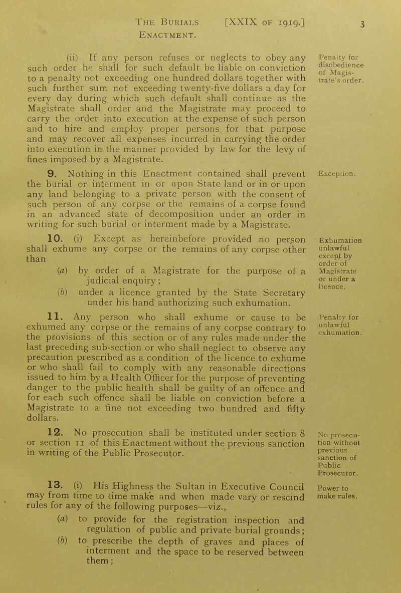 The Burials [XXIX of 1919.] Enactment. 3 (ii) If any person refuses or neglects to obey any such order he shall for such default be liable on conviction to a penalty not exceeding one hundred dollars together with such further sum not exceeding twenty-five dollars a day for every day during which such default shall continue as the Magistrate shall order and the Magistrate may proceed to carry the order into execution at the expense of such person and to hire and employ proper persons for that purpose and may recover all expenses incurred in carrying the order into execution in the manner provided by law for the levy of fines imposed by a Magistrate. 9. Nothing in this Enactment contained shall prevent the burial or interment in or upon State land or in or upon any land belonging to a private person with the consent of such person of any corpse or the remains of a corpse found in an advanced state of decomposition under an order in writing for such burial or interment made by a Magistrate. 10. (i) Except as hereinbefore provided no person shall exhume any corpse or the remains of any corpse other than (fl) by order of a Magistrate' for the purpose of a judicial enquiry; (6) under a licence granted by the State Secretary under his hand authorizing such exhumation. 11. Any person who shall exhume or cause to be exhumed any corpse or the remains of any corpse contrary to the provisions of this section or of any rules made imder the last preceding sub-section or who shall neglect to observe any precaution prescribed as a condition of the licence to exhume or who shall fail to comply with any reasonable directions issued to him by a Health Officer for the purpose of preventing danger to the public health shall be guilty of an offence and for each such offence shall be liable on conviction before a Magistrate to a fine not exceeding two hundred and fifty dollars. 12. No prosecution shall be instituted under section 8 or section 11 of this Enactment without the previous sanction in writing of the Public Prosecutor. 13. (i) His Highness the Sultan in Executive Council may from time to time make and when made vary or rescmd rules for any of the following purposes—viz., {a) to provide for the registration inspection and regulation of public and private burial grounds; (6) to prescribe the depth of graves and places of interment and the space to be reserved between them; Penalty for disobedience of Magis- trate's order. Exception. Exhumation unlawful except by order of Magistrate or under a licence. Penalty for unlawful exhumation. No prosecu- tion witliout previous sanction of Public Prosecutor. Power to make rules. 1