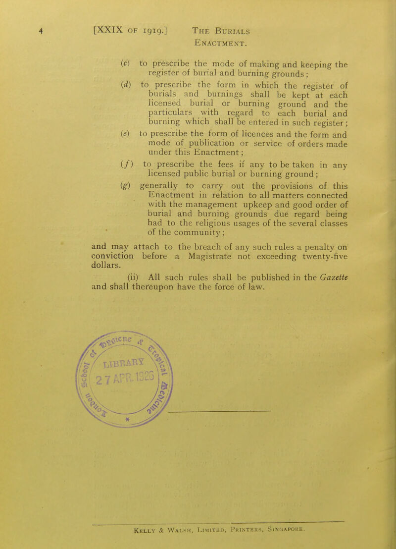Enactment. (c) to prescribe the mode of making and keeping the register of burial and burning grounds; (d) to prescribe the form in which the register of burials and burnings shall be kept at each licensed burial or burning ground and the particulars with regard to each burial and burning which shall be entered in such register; (e) to prescribe the form of licences and the form and mode of publication or service of orders made under this Enactment; (/) to prescribe the fees if any to be taken in any licensed public burial or burning ground ; ig) generally to carry out the provisions of this Enactment in relation to all matters connected with the management upkeep and good order of burial and burning grounds due regard being had to the religious usages of the several classes of the community; and may attach to the breach of any such rules a penalty on conviction before a Magistrate not exceeding twenty-five dollars. (ii) All such rules shall be published in the Gazette and shall thefeupon have the force of law. Kelly & Walsh, Limited, Pkinters, Singapore.