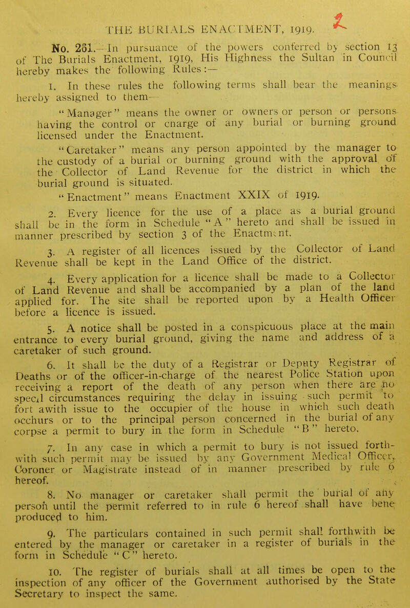 THE BURIALS ENACTMENT, 1919. No. 261.— In pursuance of the powers conferred by section 13 of The Burials Enactment, I9I9> His Highness the Sultan in Council hereby makes the following Rules:— 1. In these rules the following terms shall bear the meanings hereby assigned to them- Manager means the owner or owners or person or persons having the control or cnarge of any burial or burning ground licensed under the Enactment. Caretaker means any person appointed by the manager to the custody of a burial or burning ground with the approval of the Collector of Land Revenue for the district in which the burial ground is situated. Enactment means Enactment XXIX of 1919. 2. Every licence for the use of a place as a burial ground shall be in the form in Schedule A hereto and shall be issued in manner prescribed by section 3 of the Enactmuit. 3. A register of all licences issued by the Collector of Land Revenue shall be kept in the Land Office of the district. 4. Every application for a licence shall be made to a Collector of Land Revenue and shall be accompanied by a plan of the land applied for. The site shall be reported upon by a Health Officer before a licence is issued. 5. A notice shall be posted in a conspicuous place at the main entrance to every burial ground, giving the name and address of a caretaker of such ground. 6. It shall be the duty of a Registrar or Deputy Registrar of Deaths or of the officer-in-charge of the nearest Police Station upon receiving a report of the death of any person when there are po specil circumstances requiring the delay in issuing such permit to fort awith issue to the occupier of the house in which such death occhurs or to the principal person concerned in the burial of any corpse a permit to bury in. the form in Schedule B hereto, 7. In any case in which a permit to bury is not issued forth- with such permit may be issued by any Government Medical Officer, Coroner or Magistrate instead of in manner prescribed by rule 6 hereof. 8. No manager or caretaker shall permit the' burial of ahy person until the permit referred to in rule 6 hereof shall have bene produce?! to him. 9. The particulars contained in such permit shall forthwith ba entered by the manager or caretaker in a register of burials in the form in Schedule C hereto. 10. The register of burials shall at all times be open to the inspection of any officer of the Government authorised by the State Secretary to inspect the same.