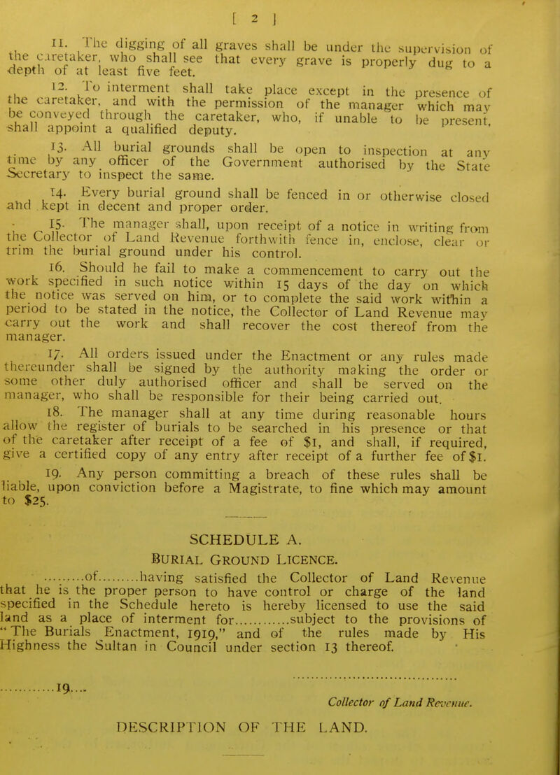 11 The digging of all graves shall be under the supervision of the c.iretaker who shall see that every grave is properly dug to a depth of at least five feet. j uu^ lu a 12 To interment shall take place except in the presence of the caretaker, and with the permission of the manager which mav be conveyed through the caretaker, who, if unable to be present shall appomt a qualified deputy. 13. All burial grounds shall be open to inspection at any time by any officer of the Government authorised by the State Secretary to inspect the same. 14. Every burial ground shall be fenced in or otherwise closed ahd kept in decent and proper order. 15. The manager shall, upon receipt of a notice in writing from the Collector ot Land Revenue forthwith fence in, enclose, clear or trim the ixirial ground under his control. 16. Should he fail to make a commencement to carry out the work specified in such notice within 15 days of the day on which the notice was served on him, or to complete the said work witliin a period to be stated in the notice, the Collector of Land Revenue may carry out the work and shall recover the cost thereof from the manager. 17. All orders issued under the Enactment or any rules made thereunder shall be signed by the authority making the order or some other duly authorised officer and shall be served on the manager, who shall be responsible for their being carried out. 18. The manager shall at any time during reasonable hours allow the register of burials to be searched in his presence or that of the caretaker after receipt of a fee of $l, and shall, if required, give a certified copy of any entry after receipt of a further fee of$l. 19. Any person committing a breach of these rules shall be liable, upon conviction before a Magistrate, to fine which may amount to $25. SCHEDULE A. Burial Ground Licence. of having satisfied the Collector of Land Revenue that he is the proper person to have control or charge of the land specified in the Schedule hereto is hereby licensed to use the said land as a place of interment for subject to the provisions of The Burials Enactment, 1919, and of the rules made by His Highness the Sultan in Council under section 13 thereof. 19...- Collector of Land Rei^cnuc. DESCRIPTION OF THE LAND.