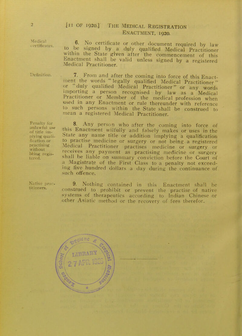 Medical i-ertificHU's. Definition. Penalty Tor unlaw fill use of title im- plying quy li- fication or practising witiiout bbiug regis- tcrt^d. Native prac- titioners. Enactment, 1920. 6. No certificate or other document required by law lo l)e signed by a duly qualified Medical Practitioner within the State given after the commencement of this Enactment shall be valid unless signed by a registered Medical Practitioner. 7. From and after the coming into force of this Enact- ment the words legally qualified Medical Practitioner or duly qualified Medical Practitioner or any words importing a person recognised by law as a Medical Practitioner or Member of the medical profession when used in any Enactment or rule thereunder with reference to such persons within the State shall be construed to mean a registered Medical Practitioner. 8. Any person who after the coming into force of tjiis Enactment wilfully and falsely makes or uses in the State any name title or addition implying a qualification to practise medicine or surgery or not being a registered Medical Practitioner practises medicine or surgery or receives any payment as practising medicine or surgery shall be liable on summary conviction before the Court of a Magistrate of the First Class to a penalty not exceed- ing five hundred dollars a day during the continuance of such offence. 9. Nothing contained in this Enactmenl shall be construed to prohibit or prevent the practise of native systems of therapeutics according to Indian Chinese or other Asiatic method or the recovery of fees therefor.