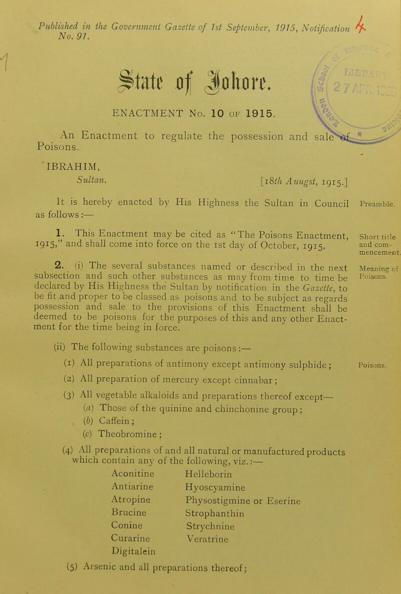 Published in the Government Gazette of 1st September, 1915, Notification No. 91. ENACTMENT No. 10 of 1915. An Enactment to regulate the possession and sale Poisons. IBRAHIM, Sultan. [iMi Aimgst, 1915.] Meaning of Poisons. Poisons. It is hereby enacted by His Highness the Sultan in Council Preamble, as follows:— 1. This Enactment maybe cited as The Poisons Enactment, Short title 1915/' and shall come into force on the ist day of October, 1915, ^^d com- mencement 2. (i) The several substances named or described in the next subsection and such other substances as may from time to time be declared by His Hi<.^hness the Sultan by notification in the Gazette, to be fit and proper to be classed as poisons and to be subject as regards possession and sale to the provisions of this Enactment shall be deemed to be poisons for the purposes of this and any other Enact- ment for the time being in force. (ii) The following substances are poisons :— (1) All preparations of antimony except antimony sulphide; (2) All preparation of mercury except cinnabar; (3) All vegetable alkaloids and preparations thereof except— {a) Those of the quinine and chinchonine group; {b) Caffein; (c) Theobromine; (4) All preparations of and all natural or manufactured products which contain any of the following, viz.:— Aconitine Helleborin Antiarine Hyoscyamine Atropine Physostigmine or Eserine Brucine Strophanthin Conine Strychnine Curarine Veratrine Digitalein