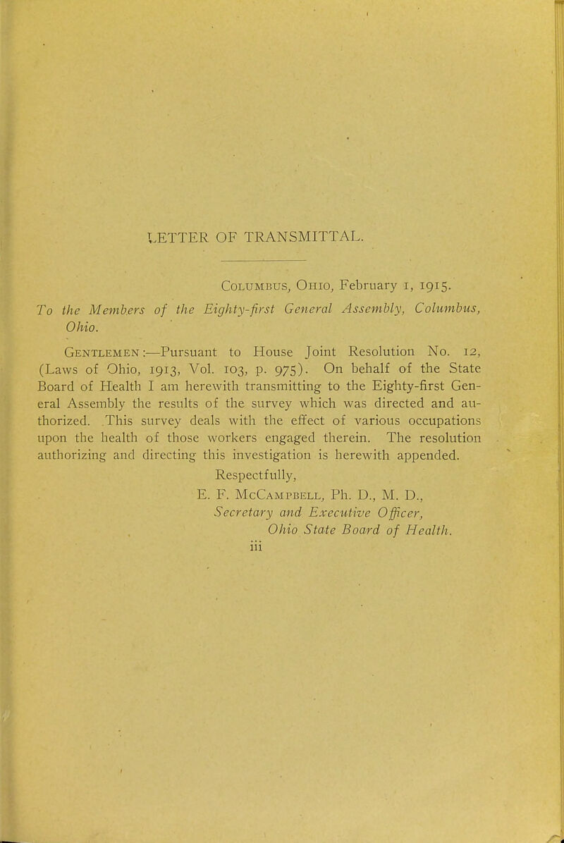 LETTER OF TRANSMITTAL. Columbus^ Ohio, February i, 1915. To the Memb.ers of the Eighty-first General Assembly, Columbus, Ohio. Gentlemen :—Pursuant to House Joint Resolution No. 12, (Laws of Ohio, 1913, Vol. 103, p. 975). On behalf of the State Board of Health I am herewith transmitting to the Eighty-first Gen- eral Assembly the results of the survey which was directed and au- thorized. .This survey deals with the effect of various occupations upon the health of those workers engaged therein. The resolution authorizing and directing this investigation is herewith appended. Respectfully, E. F. McCampbell, Ph. D., M. D., Secretary and Executive Officer, Ohio State Board of Health.