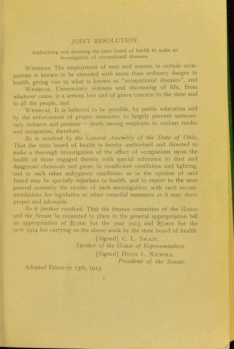 JOINT RESOLUTION Authorizing and directing tlie state board of health to make an investigation of occupational diseases. Whereas, The employment of men and women in certain occu- pations is known to be attended with more than ordinary danger to health, giving rise to what is known as occttpational diseases, and Whereas, Unnecessary sickness and shortening of life, from whatever cause, is a serious, loss and of grave concern to the state and to all the people, and Whereas, It is believed to be possible, by public education and by the enforcement of proper measures, to largely prevent unneces- sary sickness and prematv death among employes in various trades and occupation, therefore, Be is resolved by the General Assembly of the State of Ohio,. That the state board of health is hereby authorized and directed to make a thorough investigation of the effect of occupations upon the health of those engaged therein with special reference to dust and dangerous chemicals and gases, to insufficient ventilation and lighting, and to such other unhygienic conditions as in the opinion of said board may be specially injurious to health, and to report to the next general assembly the results of such investigation, with such recom- mendations for legislative or other remedial measures as it may deem proper and advisable. Be it further resolved, That the finance committee of the House and the Senate be requested to place in the general appropriation bill an appropriation of $7,000 for the year 1913 and $7,000 for the yfc-tr 1914 for carrying on the above work by the state board of health. [Signed] C. L. Swain, Speaker of the House of Representatives. [Signed] Hugh L. Nichols, President of the Senate. Adopted Febru'iry 13th, 1913.