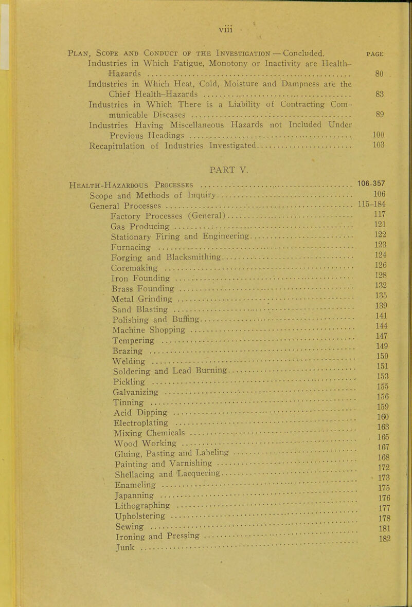 Plan, Scope and Conduct of the Investigation — Concluded. page Industries in Which Fatigue, Monotony or Inactivity are Health- Hazards 80 Industries in Which Heat, Cold, Moisture and Dampness are the Chief Health-Hazards 83 Industries in Which There is a Liability of Contracting Com- municable Diseases ; 89 Industries Having Miscellaneous Hazards not Included Under Previous Headings 100 Recapitulation of Industries Investigated 108 PART V. Health-Hazardous Processes 106-357 Scope and Methods of Inquiry 106 General Processes 115-184 Factory Processes (General) 117 Gas Producing ; 121 Stationary Firing and Engineering 122 Furnacing 123 Forging and Blacksmithing 124 Coremaking 12^ Iron Founding 12^ 1 Brass Founding ^^-^^ Metal Grinding ■ Sand Blasting Polishing and Buffing 1^1 Machine Shopping Tempering S;:^^ ::::::::::: 150 Weldmg Soldering and Lead Burning Pickling ^ Galvanizing Tinning Acid Dipping Electroplating Mixing Chemicals Wood Working Gluing, Pasting and Labeling Painting and Varnishing Shellacing and Lacquering Enameling jyg Japanning yjQ Lithographing jy-^ Upholstering j^g Sewing 181 Ironing and Pressing jg2 Junk