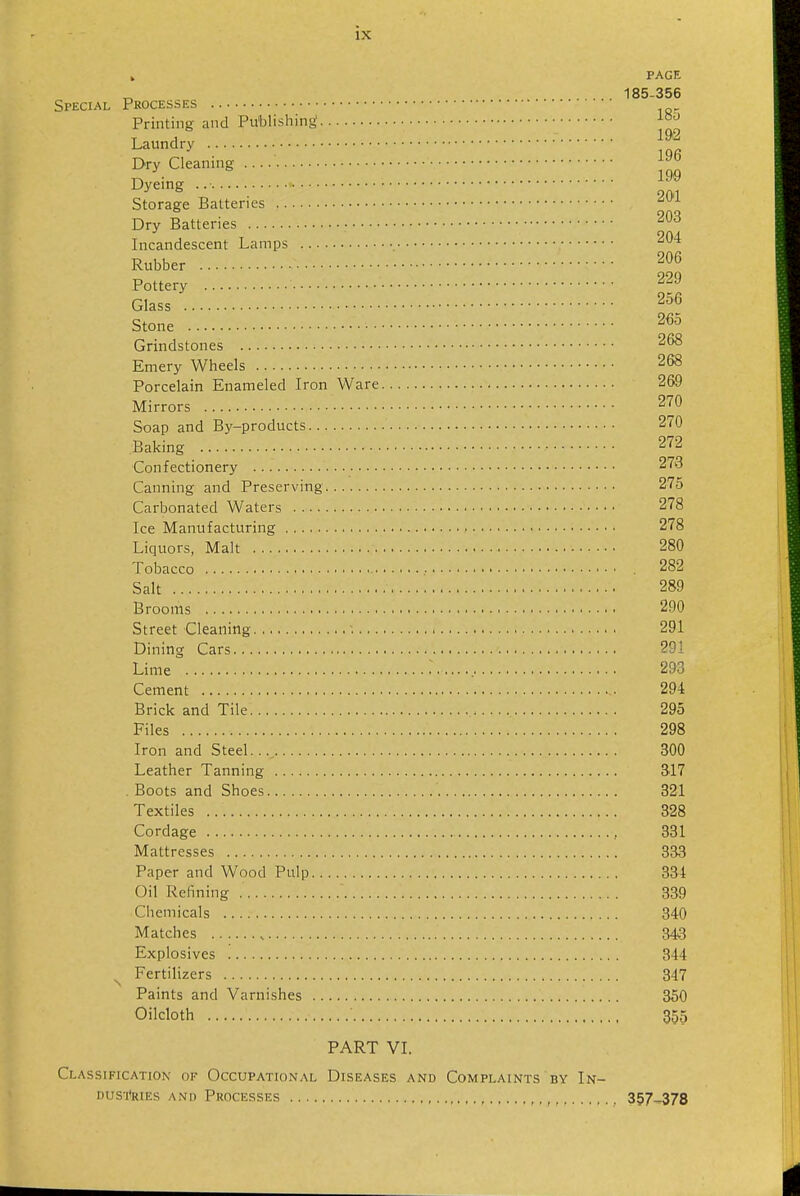 » PAGE 185-356 Special Processes Printing and Publishing Dry Cleanmg Dyeing '-^^ Storage Batteries '^^^ Dry Batteries Incandescent Lamps ^^'^ Rubber Pottery Glass 256 Stone 265 Grindstones 268 Emery Wheels 268 Porcelain Enameled Iron Ware 269 Mirrors 270 Soap and By-products 270 Baking 272 Confectionery 273 Canning and Preserving 275 Carbonated Waters 278 Ice Manufacturing 278 Liquors, Malt 280 Tobacco 282 Salt 289 Brooms 290 Street Cleaning ■. 291 Dining Cars 291 Lime : 293 Cement 294 Brick and Tile 295 Files 298 Iron and Steel. 300 Leather Tanning S17 Boots and Shoes 321 Textiles 328 Cordage , 331 Mattresses 333 Paper and Wood Pulp 834 Oil Refining 339 Chemicals 340 Matches 34«8 Explosives 344 Fertilizers 347 Paints and Varnishes 350 Oilcloth 355 PART VI. Classification of Occupational Diseases and Complaints by In- Dus'itaEs and Processes , 357-378