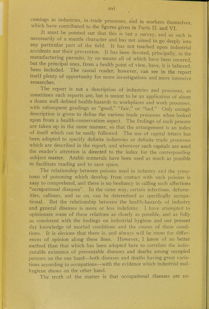 XVl comings in industries, in trade processes, and in workers themselves which have contributed to the figures given in Parts II. and VI. It must be pointed out that this is but a survey, and as such is necessarily of a mantle character and has not aimed to go deeply into any particular part of the field. It has not touched upon industrial accidents nor their prevention. It has been devoted, principally, to the manufacturing pursuits, by no means all of which have been covered, but the principal ones, from a health point of view, have, it is believed! been included. The casual reader, however, can see in the report itself plenty of opportunity for more investigations and more intensive researches. The report is not a description of industries and processes, as sometimes such reports are, but is meant to be an application of about a dozen well defined health-hazards to workplaces and work processes, with subsequent gradings as good, fair, or bad. Only enough description is given to define the various trade processes when looked upon from a health-conservation aspect. The findings of each process are taken up in the same manner, so that the arrangement is an index of itself which can be easily followed. The use of capital letters has been adopted to specify definite industries or definite trade processes which are described in the report, and wherever such capitals are used the reader's attention is directed to the index for the corresponding subject matter. Arabic numerals have been used as much as possible to facilitate reading and to save space. The relationship between poisons used in industry and the symp- toms of poisoning which develop from contact with such poisons is easy to comprehend, arid there is no hesitancy in calling such affections occupational diseases. In the same way, certain infectious, deform- ities, calluses, and so on, can be determined as specifically occupa- tional. But the relationship between the health-hazards of industry and general diseases is more or less indefinite. I have attempted to opinionate some of these relations as closely as possible, and as fully as consistent with the findings on industrial hygiene and our present day knowledge of morbid conditions and the causes of these condi- tions. It is obvious that there is, and always will be room for dififer- ences of opinion along these lines. However, I know of no better method than that which has been adopted here to correlate the indis- putable existence of preventable diseases and deaths among occupied persons on the one hand—both diseases and deaths having great varia- tions according to occupations—with the evidence which industrial mal- hygiene shows on the other hand. The truth of the matter is that occupational diseases are ex-