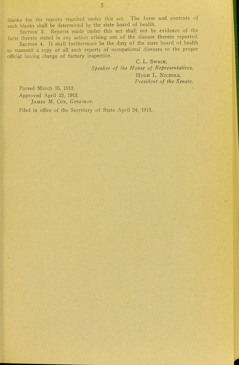 blanks for the reports required under this act. The form and contents of such blanks shall be determined by the state board of health. Section 3. Reports made imder this act shall not be evidence of the facts therein stated in any action arising out of the disease therein reported. Section 4. It shall furthermore be the duty of the state board of health to transmit a copy of all such reports of occupational diseases to the proper official having charge of factory inspection. C. L. SwAINj Speaker of the House of Representatives. Hugh L. Nichols, President of the Senate. Passed 'March 25, 1913. Approved April 23, 1913. James M. Cox, Governor. Filed in office of the Secretary of State April 24, 1913.