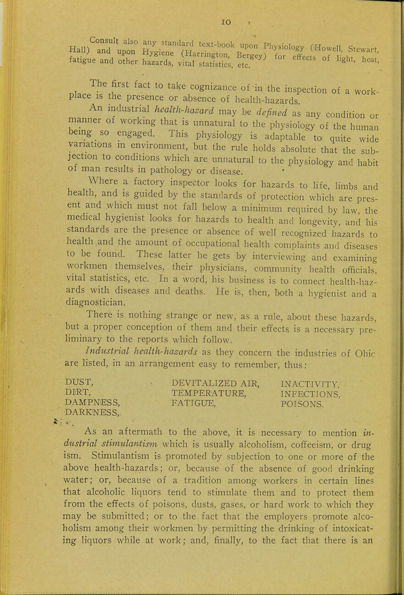 Hain T • '^-^'-'^^^'^ P° Pl^ysiology OHowell Stewart Hall) and upon Hygiene (Harrington, Bergey) for effects of i'.ht r ' fatigue and other hazards, vital statistics, etc ^ ' The first fact to take cognizance of in the inspection of a work- place IS the presence or absence of health-hazards An industrial health-hazard may be defined as any condition or manner of working that is unnatural to the physiology of the human being so engaged. This physiology is adaptable to quite wide variations m environment, but the rule holds absolute that the sub- jection to conditions which are unnatural to the physiology and habit of man results in pathology or disease. Where a factory inspector looks for hazards to life, limbs and health, and is guided by the standards of protection which are pres- ent and which must not fall belovy a minimum required by law the medical hygienist looks for hazards to health and longevity, and his standards are the presence or absence of well recognized hazards to health and the amount of occtipational health complaints and diseases to be found. These latter he gets by interviewing and examining workmen themselves, their physicians, community health officials, vital statistics, etc. In a word, his business is to connect health-haz- ards with diseases and deaths. He is, then, both a hygienist and a diagnostician. There is nothing strange or new, as a rule, about these hazards, but a proper conception of them and their effects is a necessary pre- liminary to the reports which follow. Industrial health-hazards as they concern the industries of Ohic are listed, in an arrangement easy to remember, thus : DUST, . DEVITALIZED AIR, INACTIVITY, DIRT, TEMPERATURE, INFECTIONS, DAMPNESS, FATIGUE, POISONS DARKNESS,. As an aftermath to the above, it is necessary to mention in- dustrial stimulantism which is usually alcoholism, coffeeism, or drug ism. Stimulantism is promoted by subjection to one or more of the above health-hazards; or, because of the absence of good drinking water; or, because of a tradition among workers in certain lines that alcoholic liquors tend to stimulate them and to protect them from the effects of poisons, dusts, gases, or hard work to which they may be submitted; or to the fact that the employers promote alco- holism among their workmen by permitting the drinking of intoxicat- ing liquors while at work; and, finally, to the fact that there is an