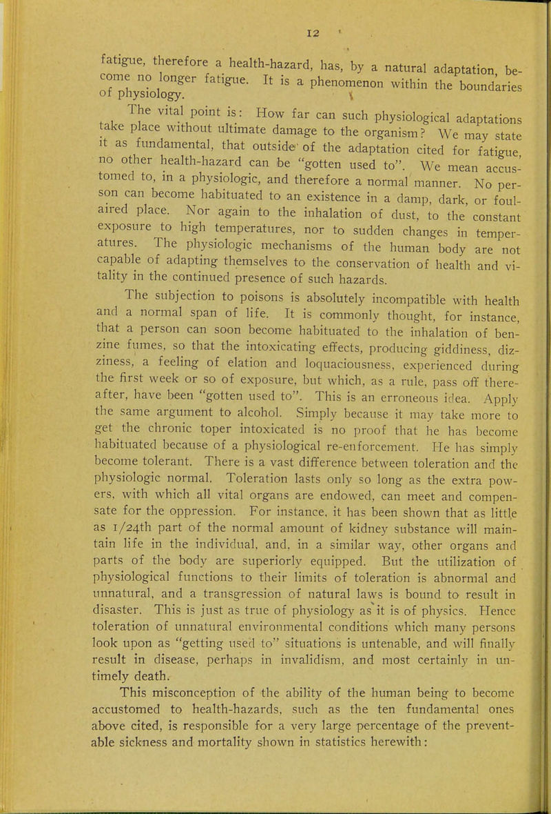 fatigue, therefore a health-hazard, has, by a natural adaptation be- come no longer fatigtie. It is a phenomenon within the bound'aries of physiology. \ t.l. ^^tal point is: How far can such physiological adaptations take place without ultimate damage to the organism? We may state It as fundamental, that outside' of the adaptation cited for fatigue no other health-hazard can be gotten used to. We mean accus- tomed to, in a physiologic, and therefore a normal manner. No per- son can become habituated to an existence in a damp, dark, or foul- aired place. Nor again to the inhalation of dust, to the constant exposure to high temperatures, nor to sudden changes in temper- atures. The physiologic mechanisms of the human body are not capable of adapting themselves to the conservation of health and vi- tality in the continued presence of such hazards. The subjection to poisons is absolutely incompatible with health and a normal span of life. It is commonly thought, for instance, that a person can soon become habituated to the inhalation of ben- zine fumes, so that the intoxicating effects, producing giddiness, diz- ziness, a feeling of elation and loquaciousness, experienced during the first week or so of exposure, but which, as a rule, pass off there- after, have been gotten used to. This is an erroneous idea. Apply the same argument to alcohol. Simply because it may take more to get the chronic toper intoxicated is no proof that he has become habituated because of a physiological re-enforcement. He has simply become tolerant. There is a vast difference between toleration and the physiologic normal. Toleration lasts only so long as the extra pow- ers, with which all vital organs are endowed, can meet and compen- sate for the oppression. For instance, it has been shown that as little as i/24th part of the normal amount of kidney substance will main- tain life in the individual, and. in a similar way, other organs and parts of the body are superiorly equipped. But the utilization of physiological functions to their limits of toleration is abnormal and unnatural, and a transgression of natural laws is bound, to result in disaster. This is just as true of ph5'-siology as it is of physics. Hence toleration of unnatural environmental conditions which many persons look upon as getting used to situations is untenable, and will finally result in disease, perhaps in invalidism, and most certainly in un- timely death. This misconception of the ability of the human being to become accustomed to health-hazards, such as the ten fundamental ones above cited, is responsible for a very large percentage of the prevent- able sickness and mortality shown in statistics herewith: