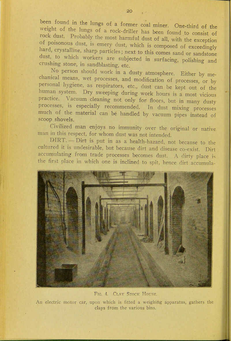 weh Of the f °' ^ ^^^^ One-third of the we ght of the lungs of a rock-driller has been found to consist of rock dust. Probably the most harmful dust of all, with the exception hIrrT?n- ^^^^^ ^°^P^^^d °f exceedingly hard, crystalhne, sharp particles; next to this comes sand or sandstone dust to which workers are subjected in surfacing, polishing and crushing stone, in sandblasting, etc. No person should work in a dusty atmosphere. Either by me- chanical means, wet processes, and modification of processes or by personal hygiene, as respirators, etc., dust can be kept out'of the human system. Dry sweeping during work hours is a most vicious practice. Vacuum cleaning not only for, floors, but in many dusty processes, is especially recommended. In dust mixing processes much of the material can be handled by vacuum pipes instead of scoop shovels. Civilized man enjoys no immunity over the original or native man in this respect, for whom dust was not intended. DIRT. — Dirti is put in as a health-hazard, not because to the cultured it is undesirable, but because dirt and disease co-exist. Dirt accumulating from trade processes becomes dust. A dirty place is the first place in which one is inclined to spit, hence dirt accumula- J Ftg. 4. Clay Stock House. An electric motor car, upon which is fitted a weighing apparatus, gathers the clays from the various bins.