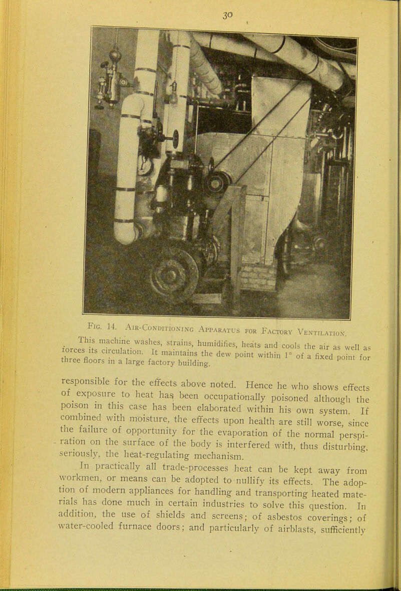 Fig. 14. Air-Conditioning Apparatus for Factory Ventilatiox jorces Its cuculatio.i. It maintains the dew point within 1° of a fixed point for three floors m a large factory building. ^ responsible for the effects above noted. Hence he who shows effects of exposure to heat hag been occupationally poisoned although the poison in this case has been elaborated within his own system If combined with moisture, the effects upon health are still worse since the failure of opportunity for the evaporation of the normal perspi- . ration on the surface of the body is interfered with, thus disturbing seriously, the heat-regulating mechanism. In practically all trade-processes heat can be kept away from workmen, or means can be adopted to nullify its effects. The adop- tion of modern appliances for handling and transporting heated mate- rials has done much in certain industries to solve this question. In addition, the use of shields and screens; of asbestos coverings; of water-cooled furnace doors; and particularly of airblasts, sufficiently