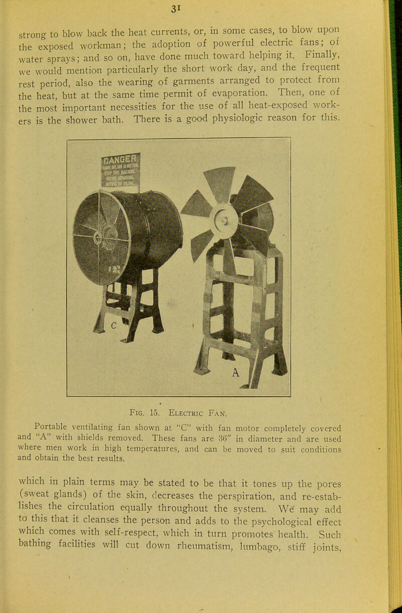 strong to blow back the heat currents, or, in some cases, to blow upon the exposed workman; the adoption of powerful electric fans; of water sprays; and so on, have done much toward helping it. Finally, we would mention particularly the short work day, and the frequent rest period, also the wearing of garments arranged to protect from the heat, but at the same time permit of evaporation. Then, one of the most important necessities for the use of all heat-exposed work- ers is the shower bath. Tliere is a good physiologic reason for this. Fig. 15. Electric Fan. Portable ventilating fan shown at C with fan motor completely covered and A with shields removed. These fans are 36 in diameter and are used where men work in high temperatures, and can be moved to suit conditions and obtain the best results. which in plain terms may be stated to be that it tones up the pores (sweat glands) of the skin, decreases the perspiration, and re-estab- lishes the circulation equally throughout the system,. We' may add to this that it cleanses the person and adds to the psychological effect which comes with self-respect, which in turn promotes health. Such bathing faciHties will cut down rheumatism, lumbago, stiff joints. 1