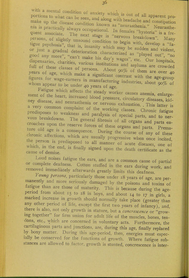 a^r^^ ou. Of an appa.nt p.- make up the disease condt ' , ^''^^^^^ ^'^d constipation tigue p ychos s'' thatT '° '^'^^^ ^^^^^^ ^^^^^^P a fa- good any more, can't make his day's wa^^' etc On T '■ T yea. Of a,:, t^:^ i^:t:^.^'^:^j;^i-- figures for wage-earners in maLfacturi strT about'^rnf whom appear to be under 40 years of age Fatigue which affects the steady worker causes ^ne^n.\, 1 meat of the heart, increased blood pressure cZ ory dT^^^^^^^^^ ney disease, and neurasthenia or nervous exhaustion^ ThTs Se^t a very common complaint of the working classes. Ch on c fatLe predisposes to weakness and paralysis of special parts Id toTr vous breakdowns. The general fibrosis of all organs anT parts en croaches upon the reserve forces of these organs Ld parts Prema' ture old age :s a consequence. During the'^ourse of any of tl'se chrome affections which are usually progressive when onL ncited the person IS predisposed to all manner of acute diseases one of :r'o^detis:^' ^-^^—-^^^ Loud noises fatigue the ears, and are a common cause of partial or complete deafness. Cotton stuffed in the ears during work, and removed immediately afterwards greatly limits this deafness Voting persons, particularly those under 18 years of age, are per- manently and more seriously damaged by the poisons and toxins of fatigue than are those of maturity. This is because during the age- period from about 15 to 18 in boys, and about 14 to 17 in girl? a marked increase in growth should normally take place (greater than any other period of life, except the first two years of infancy)', and there is also, not only growth in stature, but a concrescence or grow- ing together for firm union for adult life of the muscles, bones, ten- dons, etc., Avhich are concerned in voluntary acts. Furthermore, the cartilaginous parts and junctions, are, during this age, finally replaced by bony matter. During this age-period, then, energies must espec- ially be conserved for the functions of growth. Where fatigue sub- stances are allowed to factor, growth is stunted, concrescence is inter-