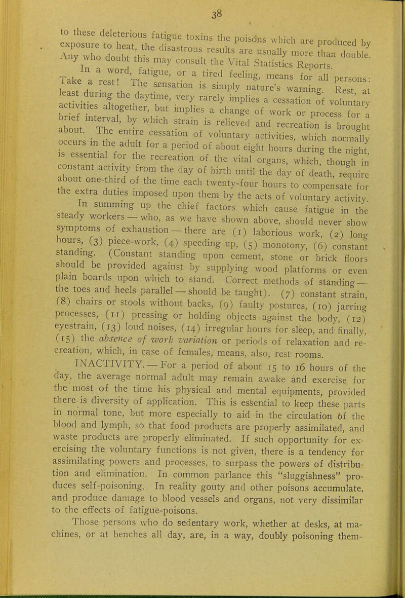 Take a ' ert° ^^^^ all-persons: iaice a lest! The sensation is simply nature's warning Rest al east during the daytime, very rarely implies a cessation oi volulr :7ter 7t ^^P^.^-.-^-^^ 0^ work or prociss t about tT J ''^'''''^ ^^^'■^^tion is brought 0 curs in thr?u%'' °' -^-^h normally occurs in the adu t for a period of about eight hours during the night IS essential for the recreation of the vital organs, which though n constant activity from the day of birth until the day of delt reqm about one-third of the time each twenty-four hours to compensate f the extra duties imposed upon them by the acts of voluntary activity In summing up the chief factors which cause fatigtie in the steady workers - who, as we have shown above, should never show symptoms of exhaustion - there are (i) laborious work, (2) lono- hours, (3) piece-work, (4) speeding up, (5) monotony, (6) constant standing. (Constant standing upon cement, stone or brick floors should be provided against by supplying wood platforms or even plain boards upon which to stand. Correct methods of standing — the toes and heels parallel - should be taught). (7) constant strain, (8) chairs or stools without backs, (9) faulty postures, (10) jarring processes, (11) pressing or holding objects against the body, (12) eyestrain, (13) loud noises, (14) irregular hours for sleep, and finally, (15) the absence of zvork variation or periods of relaxation and re- creation, which, in case of females, means, also, rest rooms. INACTIVITY. — For a period of about 15 to 16 hours of the day, the average normal adult may remain awake and exercise for the most of the time his physical and mental equipments, provided there, is diversity of application. This is essential to keep these parts in normal tone, but more especially to aid in the circulation 6f the blood and lymph, so that food products are properly assimilated, and waste products are properly eliminated. If such opportunity for ex- ercising the voluntary functions is not given, there is a tendency for assimilating powers and processes, to surpass the powers of distribu- tion and elimination. In common parlance this sluggishness pro- duces self-poisoning. In reality gouty and other poisons accumulate, and produce damage to blood vessels and organs, not very dissimilar to the effects of fatigue-poisons. Those persons who do sedentary work, whether at desks, at ma- chines, or at benches all day, are, in a way, doubly poisoning them-