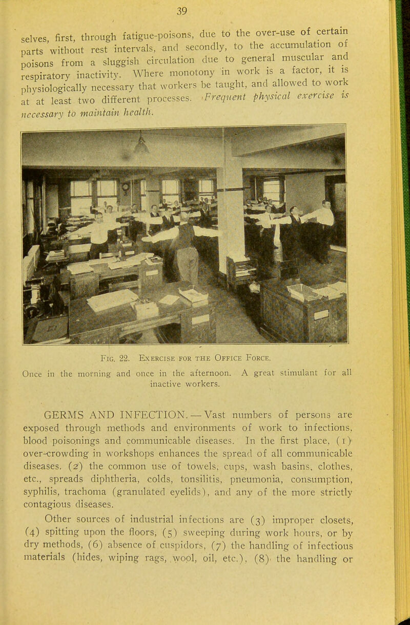 selves, first, through fatigue-poisons, due to the over-use of certain parts without rest intervals, and secondly, to the accumulation of poisons from a sluggish circulation due to general muscular and respiratory inactivity. Where monotony in work is a factor, it is phvsiologically necessary that workers be taught, and allowed to work at^at least two different processes. ■Frequent physical exercise is necessary to maintain health. Fig. 22. Exercise for the Office Force. Once in the morning and once in the afternoon. A great stimulant for all inactive workers. GERMS AND INFECTION. — Vast numbers of persons are exposed through methods and environments of work to infections, blood poisonings and communicable diseases. In the first place, (t) overcrowding in workshops enhances the spread of all communicable diseases. (2) the common use of towels, cups, wash basins, clothes, etc., spreads diphtheria, colds, tonsilitis, pneumonia, consumption, syphilis, trachoma (granulated eyelids), and any of the more strictly contagious diseases. Other sources of industrial infections are (3) improper closets, (4) spitting upon the floors, (5) sweeping during work hours, or by dry methods, (6) absence of cuspidors, (7) the handling of infectious materials (hides, wiping rags, wool, oil, etc.), (8)' the handling or