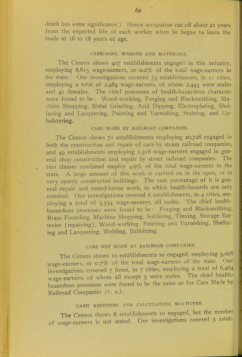 death has some significance.) Hence occupation cut oft about 21 years from the expected life of each worker when he began to learn the trade at 16 to 18 years of age. CARRIAGES, WAGONS AND MATERIALS. The Census shows 407 establishments engaged in this industry, employing 8,815 wage-earners, or 0.2% of the total wage-earners in the state. Our investigations covered 53 establishments, in 11 cities, employing a total of 2,484 wage-earners, of whom 2,443 were males and 41 females. The chief processes of health-hazardous character were found to be: Wood-working, Forging and Blacksmithing, Ma- chine Shopping, Metal Grinding, Acid Dipping, Electroplating, Shel- lacing and Lacquering, Painting and Varnishing, Staining, and Up- holstering. CARS MADE BY RAILROAD COMPANIES. The Census shows 71 establishments employing 20,728 engaged in both the construction and repair of cars by steam railroad companies, and 49 establishments employing 1,318 wage-earners engaged in gen- eral shop construction and repair by street railroad companies. The two classes combined employ 4.9% of the total wage-earners in the state. A large amount of this work is carried on in the open, or in very openly constructed buildings. The vast percentage of it is gen- eral repair and round-house work, in which health-hazards are only nominal. Our investigations covered 6 establishments, in 4 cities, em- ploying a total of 5,534 wage-earners, all males. The chief health- hazardous processes were found to be: gorging and Blacksmithing, Brass Founding, Machine Shopping, Soldering, Tinning, Storage Bat- teries (repairing), Wood-working, Painting and Varnishing, Shellac- ing and Lacquering, Welding, Babbitting. CARS NOT MADE BY RAILROAD COMPANIES. The Census shows 10 establishments so engaged, employing 3,016 wage-earners, or 0.7% of. the total wage-earners of the state. Our investigations covered 7 firms, in 7 cities, employing a total of 6,464 wage-earners, of whom all except 5 were males. The chief health- hazardous processes were found to be the same as for Cars Made by Railroad Companies (v. CASH REGISTERS AND CALCULATING MACHINES. The Census shows 8 establishments so engaged, but the number of wage-earners is not stated. Our investigations covered 5 estab-