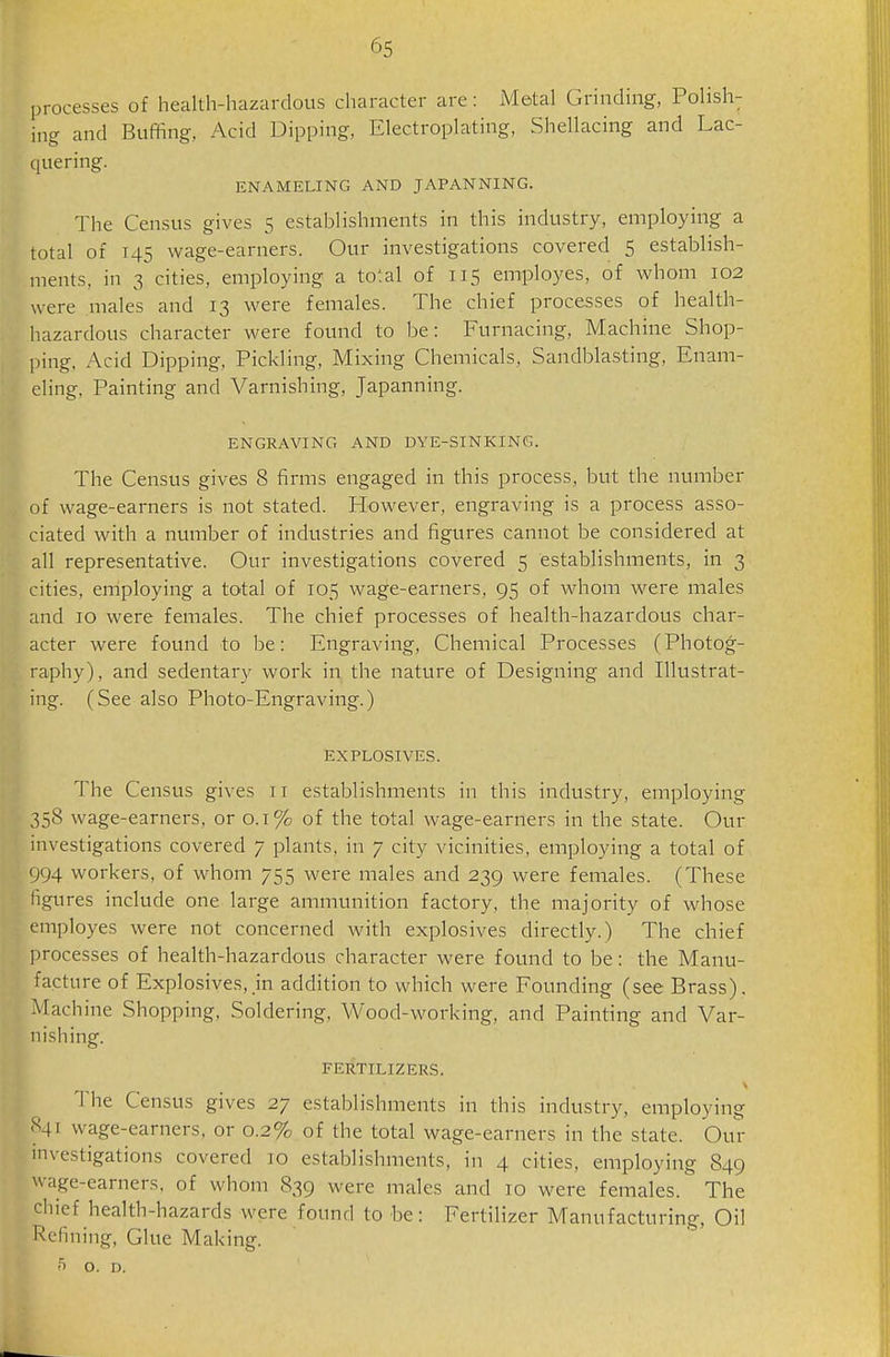 processes of health-hazardous character are: Metal Grinding, Polish; ing and Buffing, Acid Dipping, Electroplating, Shellacing and Lac- quering. ENAMELING AND JAPANNING. The Census gives 5 establishments in this industry, employing a total of 145 wage-earners. Our investigations covered 5 establish- ments, in 3 cities, employing a total of 115 employes, of whom 102 were males and 13 were females. The chief processes of health- hazardous character were found to be: Furnacing, Machine Shop- ping. Acid Dipping, Pickling, Mixing Chemicals, Sandblasting, Enam- eling, Painting and Varnishing, Japanning. ENGRAVING AND DYE-SINKING. The Census gives 8 firms engaged in this process, but the number of wage-earners is not stated. However, engraving is a process asso- ciated with a number of industries and figures cannot be considered at all representative. Our investigations covered 5 establishments, in 3 cities, employing a total of 105 wage-earners, 95 of whom were males and 10 were females. The chief processes of health-hazardous char- acter were found to be: Engraving, Chemical Processes (Photog- raphy), and sedentary work in the nature of Designing and Illustrat- ing. (See also Photo-Engraving.) EXPLOSIVES. The Census gives 11 establishments in this industry, employing 358 wage-earners, or 0.1% of the total wage-earners in the state. Our investigations covered 7 plants, in 7 city vicinities, employing a total of 994 workers, of whom 755 were males and 239 were females. (These figures include one large ammunition factory, the majority of whose employes were not concerned with explosives directly.) The chief processes of health-hazardous character were found to be: the Manu- facture of Explosives,.in addition to which were Founding (see Brass). Machine Shopping, Soldering, Wood-working, and Painting and Var- nishing. FERTILIZERS. The Census gives 27 establishments in this industry, employing 841 wage-earners, or 0.2% of the total wage-earners in the state. Our investigations covered 10 establishments, in 4 cities, employing 849 wage-earners, of whom 839 were males and 10 were females. The chief health-hazards were found to be: Fertilizer Manufacturing, Oil Refining, Glue Making. O. D.