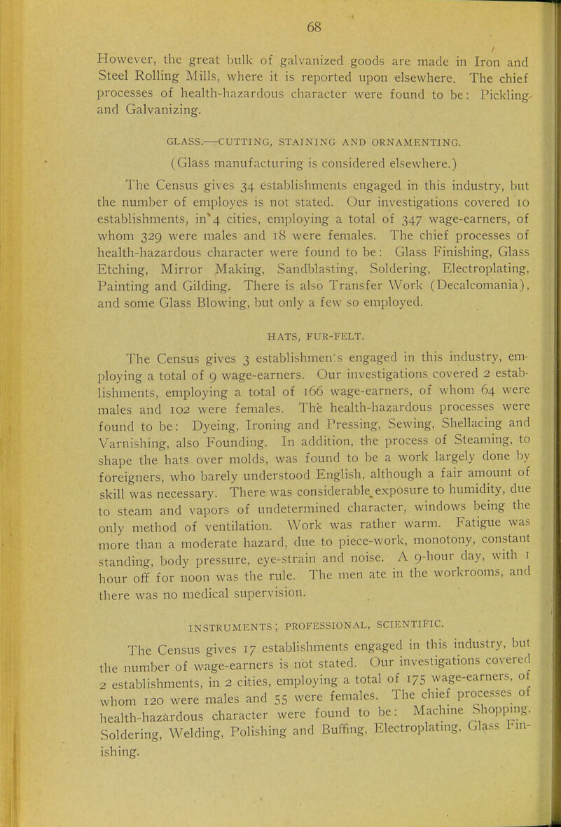 However, the great bulk of galvanized goods are made in Iron and Steel Rolling Mills, where it is reported upon elsewhere. The chief processes of health-hazardous character were found to be: Pickling^ and Galvanizing. GLASS. CUTTING, STAINING AND ORNAMENTING. (Glass manufacturing is considered elsewhere.) The Census gives 34 establishments engaged in this industry, but the number of employes is not stated. Our investigations covered 10 establishments, in*4 cities, employing a total of 347 wage-earners, of whom 329 were males and 18 were females. The chief processes of health-hazardous character were found to be: Glass Finishing, Glass Etching, Mirror Making, Sandblasting. Soldering, Electroplating, Painting and Gilding. There is also Transfer Work (Decalcomania), and some Glass Blowing, but only a few so employed. HATS, FUR-FELT. The Census gives 3 establishmen'.s engaged in this industry, em- ploying a total of 9 wage-earners. Our investigations covered 2 estab- lishments, employing a total of 166 wage-earners, of whom 64 were males and 102 were females. The health-hazardous processes were found to be: Dyeing, Ironing and Pressing, Sewing, Shellacing and Varnishing, also Founding. In addition, the process of Steaming, to shape the hats over molds, was found to be a work largely done by foreigners, who barely understood English, although a fair amount of skill was necessary. There was considerabk exposure to humidity, due to steam and vapors of undetermined character, windows being the only method of ventilation. Work was rather warm. Fatigue was more than a moderate hazard, due to piece-work, monotony, constant standing, body pressure, eye-strain and noise. A 9-hour day, with 1 hour off for noon was the rule. The men ate in the workrooms, and there was no medical supervision. instruments; professional, scientific. The Census gives 17 establishments engaged in this industry, but the number of wage-earners is not stated. Our investigations covered 2 establishments, in 2 cities, employing a total of 175 wage-earners, o whom 120 were males and 55 were females. The chief processes of health-hazardous character were found to be: Machine Shopping. Soldering, Welding, Polishing and Buffing, Electroplating. Glass Fm- ishing.